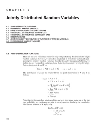 C H A P T E R 6
Jointly Distributed Random Variables
6.1 JOINT DISTRIBUTION FUNCTIONS
6.2 INDEPENDENT RANDOM VARIABLES
6.3 SUMS OF INDEPENDENT RANDOM VARIABLES
6.4 CONDITIONAL DISTRIBUTIONS: DISCRETE CASE
6.5 CONDITIONAL DISTRIBUTIONS: CONTINUOUS CASE
6.6 ORDER STATISTICS
6.7 JOINT PROBABILITY DISTRIBUTION OF FUNCTIONS OF RANDOM VARIABLES
6.8 EXCHANGEABLE RANDOM VARIABLES
6.1 JOINT DISTRIBUTION FUNCTIONS
Thus far, we have concerned ourselves only with probability distributions for single
random variables. However, we are often interested in probability statements con-
cerning two or more random variables. In order to deal with such probabilities, we
deﬁne, for any two random variables X and Y, the joint cumulative probability distri-
bution function of X and Y by
F(a, b) = P{X … a, Y … b} − q  a, b  q
The distribution of X can be obtained from the joint distribution of X and Y as
follows:
FX(a) = P{X … a}
= P{X … a, Y  q}
= P

lim
b→q
{X … a, Y … b}

= lim
b→q
P{X … a, Y … b}
= lim
b→q
F(a, b)
K F(a, q)
Note that, in the preceding set of equalities, we have once again made use of the fact
that probability is a continuous set (that is, event) function. Similarly, the cumulative
distribution function of Y is given by
FY(b) = P{Y … b}
= lim
a→q
F(a, b)
K F(q, b)
232
 