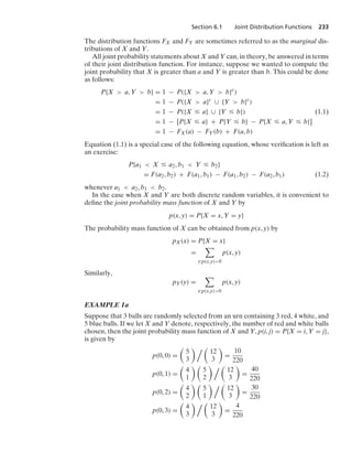 Section 6.1 Joint Distribution Functions 233
The distribution functions FX and FY are sometimes referred to as the marginal dis-
tributions of X and Y.
All joint probability statements about X and Y can, in theory, be answered in terms
of their joint distribution function. For instance, suppose we wanted to compute the
joint probability that X is greater than a and Y is greater than b. This could be done
as follows:
P{X  a, Y  b} = 1 − P({X  a, Y  b}c
)
= 1 − P({X  a}c
∪ {Y  b}c
)
= 1 − P({X … a} ∪ {Y … b}) (1.1)
= 1 − [P{X … a} + P{Y … b} − P{X … a, Y … b}]
= 1 − FX(a) − FY(b) + F(a, b)
Equation (1.1) is a special case of the following equation, whose veriﬁcation is left as
an exercise:
P{a1  X … a2, b1  Y … b2}
= F(a2, b2) + F(a1, b1) − F(a1, b2) − F(a2, b1) (1.2)
whenever a1  a2, b1  b2.
In the case when X and Y are both discrete random variables, it is convenient to
deﬁne the joint probability mass function of X and Y by
p(x, y) = P{X = x, Y = y}
The probability mass function of X can be obtained from p(x, y) by
pX(x) = P{X = x}
=

y:p(x,y)0
p(x, y)
Similarly,
pY(y) =

x:p(x,y)0
p(x, y)
EXAMPLE 1a
Suppose that 3 balls are randomly selected from an urn containing 3 red, 4 white, and
5 blue balls. If we let X and Y denote, respectively, the number of red and white balls
chosen, then the joint probability mass function of X and Y, p(i, j) = P{X = i, Y = j},
is given by
p(0, 0) =

5
3
  
12
3

=
10
220
p(0, 1) =

4
1
 
5
2
  
12
3

=
40
220
p(0, 2) =

4
2
 
5
1
  
12
3

=
30
220
p(0, 3) =

4
3
  
12
3

=
4
220
 