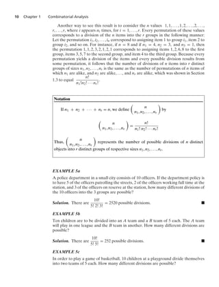 10 Chapter 1 Combinatorial Analysis
Another way to see this result is to consider the n values 1, 1, ... , 1, 2, ... , 2, ... ,
r, ... , r, where i appears ni times, for i = 1, ... , r. Every permutation of these values
corresponds to a division of the n items into the r groups in the following manner:
Let the permutation i1, i2, ... , in correspond to assigning item 1 to group i1, item 2 to
group i2, and so on. For instance, if n = 8 and if n1 = 4, n2 = 3, and n3 = 1, then
the permutation 1, 1, 2, 3, 2, 1, 2, 1 corresponds to assigning items 1, 2, 6, 8 to the ﬁrst
group, items 3, 5, 7 to the second group, and item 4 to the third group. Because every
permutation yields a division of the items and every possible division results from
some permutation, it follows that the number of divisions of n items into r distinct
groups of sizes n1, n2, ... , nr is the same as the number of permutations of n items of
which n1 are alike, and n2 are alike, ..., and nr are alike, which was shown in Section
1.3 to equal
n!
n1!n2! · · · nr!
.
Notation
If n1 + n2 + · · · + nr = n, we deﬁne

n
n1, n2, ... , nr

by

n
n1, n2, ... , nr

=
n!
n1! n2! · · · nr!
Thus,

n
n1, n2, ... , nr

represents the number of possible divisions of n distinct
objects into r distinct groups of respective sizes n1, n2, ... , nr.
EXAMPLE 5a
A police department in a small city consists of 10 ofﬁcers. If the department policy is
to have 5 of the ofﬁcers patrolling the streets, 2 of the ofﬁcers working full time at the
station, and 3 of the ofﬁcers on reserve at the station, how many different divisions of
the 10 ofﬁcers into the 3 groups are possible?
Solution. There are
10!
5! 2! 3!
= 2520 possible divisions. .
EXAMPLE 5b
Ten children are to be divided into an A team and a B team of 5 each. The A team
will play in one league and the B team in another. How many different divisions are
possible?
Solution. There are
10!
5! 5!
= 252 possible divisions. .
EXAMPLE 5c
In order to play a game of basketball, 10 children at a playground divide themselves
into two teams of 5 each. How many different divisions are possible?
 