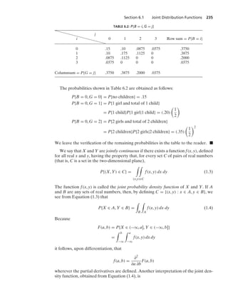 Section 6.1 Joint Distribution Functions 235
TABLE 6.2: P{B = i, G = j}
j
i 0 1 2 3 Row sum = P{B = i}
0 .15 .10 .0875 .0375 .3750
1 .10 .175 .1125 0 .3875
2 .0875 .1125 0 0 .2000
3 .0375 0 0 0 .0375
Columnsum = P{G = j} .3750 .3875 .2000 .0375
The probabilities shown in Table 6.2 are obtained as follows:
P{B = 0, G = 0} = P{no children} = .15
P{B = 0, G = 1} = P{1 girl and total of 1 child}
= P{1 child}P{1 girl|1 child} = (.20)

1
2

P{B = 0, G = 2} = P{2 girls and total of 2 children}
= P{2 children}P{2 girls|2 children} = (.35)

1
2
2
We leave the veriﬁcation of the remaining probabilities in the table to the reader. .
We say that X and Y are jointly continuous if there exists a function f(x, y), deﬁned
for all real x and y, having the property that, for every set C of pairs of real numbers
(that is, C is a set in the two-dimensional plane),
P{(X, Y) ∈ C} =
* *
(x,y)∈C
f(x, y) dx dy (1.3)
The function f(x, y) is called the joint probability density function of X and Y. If A
and B are any sets of real numbers, then, by deﬁning C = {(x, y) : x ∈ A, y ∈ B}, we
see from Equation (1.3) that
P{X ∈ A, Y ∈ B} =
*
B
*
A
f(x, y) dx dy (1.4)
Because
F(a, b) = P{X ∈ (−q, a], Y ∈ (−q, b]}
=
* b
−q
* a
−q
f(x, y) dx dy
it follows, upon differentiation, that
f(a, b) =
∂2
∂a ∂b
F(a, b)
wherever the partial derivatives are deﬁned. Another interpretation of the joint den-
sity function, obtained from Equation (1.4), is
 