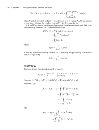 236 Chapter 6 Jointly Distributed Random Variables
P{a  X  a + da, b  Y  b + db} =
* d+db
b
* a+da
a
f(x, y) dx dy
L f(a, b) da db
when da and db are small and f(x, y) is continuous at a, b. Hence, f(a, b) is a measure
of how likely it is that the random vector (X, Y) will be near (a, b).
If X and Y are jointly continuous, they are individually continuous, and their prob-
ability density functions can be obtained as follows:
P{X ∈ A} = P{X ∈ A, Y ∈ (−q, q)}
=
*
A
* q
−q
f(x, y) dy dx
=
*
A
fX(x) dx
where
fX(x) =
* q
−q
f(x, y) dy
is thus the probability density function of X. Similarly, the probability density func-
tion of Y is given by
fY(y) =
* q
−q
f(x, y) dx
EXAMPLE 1c
The joint density function of X and Y is given by
f(x, y) =
0
2e−xe−2y 0  x  q, 0  y  q
0 otherwise
Compute (a) P{X  1, Y  1}, (b) P{X  Y}, and (c) P{X  a}.
Solution. (a)
P{X  1, Y  1} =
* 1
0
* q
1
2e−x
e−2y
dx dy
=
* 1
0
2e−2y

−e−x
6
6q
1

dy
= e−1
* 1
0
2e−2y
dy
= e−1
(1 − e−2
)
(b)
P{X  Y} =
* *
(x,y):xy
2e−x
e−2y
dx dy
=
* q
0
* y
0
2e−x
e−2y
dx dy
 