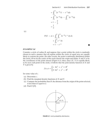 Section 6.1 Joint Distribution Functions 237
=
* q
0
2e−2y
(1 − e−y
)dy
=
* q
0
2e−2y
dy −
* q
0
2e−3y
dy
= 1 −
2
3
=
1
3
(c)
P{X  a} =
* a
0
* q
0
2e−2y
e−x
dy dx
=
* a
0
e−x
dx
= 1 − e−a
.
EXAMPLE 1d
Consider a circle of radius R, and suppose that a point within the circle is randomly
chosen in such a manner that all regions within the circle of equal area are equally
likely to contain the point. (In other words, the point is uniformly distributed within
the circle.) If we let the center of the circle denote the origin and deﬁne X and Y to be
the coordinates of the point chosen (Figure 6.1), then, since (X, Y) is equally likely
to be near each point in the circle, it follows that the joint density function of X and
Y is given by
f(x, y) =
0
c ifx2 + y2 … R2
0 ifx2 + y2  R2
for some value of c.
(a) Determine c.
(b) Find the marginal density functions of X and Y.
(c) Compute the probability that D, the distance from the origin of the point selected,
is less than or equal to a.
(d) Find E [D].
(0, 0)
(X, Y)
R
x
y
FIGURE 6.1: Joint probability distribution.
 