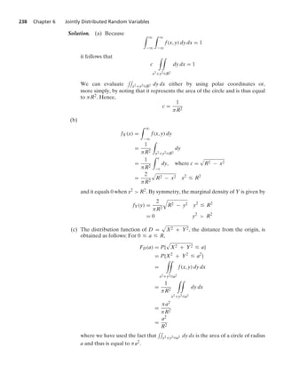 238 Chapter 6 Jointly Distributed Random Variables
Solution. (a) Because * q
−q
* q
−q
f(x, y) dy dx = 1
it follows that
c
* *
x2+y2…R2
dy dx = 1
We can evaluate
--
x2+y2…R2 dy dx either by using polar coordinates or,
more simply, by noting that it represents the area of the circle and is thus equal
to πR2. Hence,
c =
1
πR2
(b)
fX(x) =
* q
−q
f(x, y) dy
=
1
πR2
*
x2+y2…R2
dy
=
1
πR2
* c
−c
dy, where c =
.
R2 − x2
=
2
πR2
.
R2 − x2 x2
… R2
and it equals 0 when x2  R2. By symmetry, the marginal density of Y is given by
fY(y) =
2
πR2
8
R2 − y2 y2
… R2
= 0 y2
 R2
(c) The distribution function of D =
.
X2 + Y2, the distance from the origin, is
obtained as follows: For 0 … a … R,
FD(a) = P{
.
X2 + Y2 … a}
= P{X2
+ Y2
… a2
}
=
**
x2+y2…a2
f(x, y) dy dx
=
1
πR2
**
x2+y2…a2
dy dx
=
πa2
πR2
=
a2
R2
where we have used the fact that
--
x2+y2…a2 dy dx is the area of a circle of radius
a and thus is equal to πa2.
 