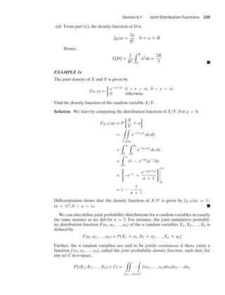 Section 6.1 Joint Distribution Functions 239
(d) From part (c), the density function of D is
fD(a) =
2a
R2
0 … a … R
Hence,
E[D] =
2
R2
* R
0
a2
da =
2R
3 .
EXAMPLE 1e
The joint density of X and Y is given by
f(x, y) =
%
e−(x+y) 0  x  q, 0  y  q
0 otherwise
Find the density function of the random variable X/Y.
Solution. We start by computing the distribution function of X/Y. For a  0,
FX/Y(a) = P
%
X
Y
… a
/
=
* *
x/y…a
e−(x+y)
dx dy
=
* q
0
* ay
0
e−(x+y)
dx dy
=
* q
0
(1 − e−ay
)e−y
dy
=
0
−e−y
+
e−(a+1)y
a + 1
76
6
6
6
6
6
q
0
= 1 −
1
a + 1
Differentiation shows that the density function of X/Y is given by fX/Y(a) = 1/
(a + 1)2, 0  a  q. .
We can also deﬁne joint probability distributions for n random variables in exactly
the same manner as we did for n = 2. For instance, the joint cumulative probabil-
ity distribution function F(a1, a2, ... , an) of the n random variables X1, X2, ... , Xn is
deﬁned by
F(a1, a2, ... , an) = P{X1 … a1, X2 … a2, ... , Xn … an}
Further, the n random variables are said to be jointly continuous if there exists a
function f(x1, x2, ... , xn), called the joint probability density function, such that, for
any set C in n-space,
P{(X1, X2, ... , Xn) ∈ C} =
**
· · ·
*
(x1,...,xn)∈C
f(x1, ... , xn)dx1dx2 · · · dxn
 