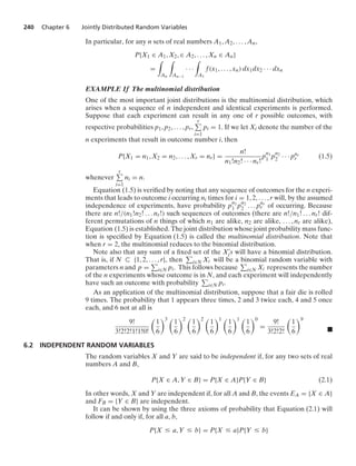 240 Chapter 6 Jointly Distributed Random Variables
In particular, for any n sets of real numbers A1, A2, ... , An,
P{X1 ∈ A1, X2, ∈ A2, ... , Xn ∈ An}
=
*
An
*
An−1
· · ·
*
A1
f(x1, ... , xn) dx1dx2 · · · dxn
EXAMPLE 1f The multinomial distribution
One of the most important joint distributions is the multinomial distribution, which
arises when a sequence of n independent and identical experiments is performed.
Suppose that each experiment can result in any one of r possible outcomes, with
respective probabilities p1, p2, ... , pr,
r
i=1
pi = 1. If we let Xi denote the number of the
n experiments that result in outcome number i, then
P{X1 = n1, X2 = n2, ... , Xr = nr} =
n!
n1!n2! · · · nr!
p
n1
1 p
n2
2 · · · pnr
r (1.5)
whenever
r
i=1
ni = n.
Equation (1.5) is veriﬁed by noting that any sequence of outcomes for the n experi-
ments that leads to outcome i occurring ni times for i = 1, 2, ... , r will, by the assumed
independence of experiments, have probability p
n1
1 p
n2
2 ... pnr
r of occurring. Because
there are n!/(n1!n2! ... nr!) such sequences of outcomes (there are n!/n1! ... nr! dif-
ferent permutations of n things of which n1 are alike, n2 are alike, ... , nr are alike),
Equation (1.5) is established. The joint distribution whose joint probability mass func-
tion is speciﬁed by Equation (1.5) is called the multinomial distribution. Note that
when r = 2, the multinomial reduces to the binomial distribution.
Note also that any sum of a ﬁxed set of the X
i s will have a binomial distribution.
That is, if N ( {1, 2, ... , r}, then i∈N Xi will be a binomial random variable with
parameters n and p = i∈N pi. This follows because i∈N Xi represents the number
of the n experiments whose outcome is in N, and each experiment will independently
have such an outcome with probability i∈N pi.
As an application of the multinomial distribution, suppose that a fair die is rolled
9 times. The probability that 1 appears three times, 2 and 3 twice each, 4 and 5 once
each, and 6 not at all is
9!
3!2!2!1!1!0!

1
6
3 
1
6
2 
1
6
2 
1
6
1 
1
6
1 
1
6
0
=
9!
3!2!2!

1
6
9
.
6.2 INDEPENDENT RANDOM VARIABLES
The random variables X and Y are said to be independent if, for any two sets of real
numbers A and B,
P{X ∈ A, Y ∈ B} = P{X ∈ A}P{Y ∈ B} (2.1)
In other words, X and Y are independent if, for all A and B, the events EA = {X ∈ A}
and FB = {Y ∈ B} are independent.
It can be shown by using the three axioms of probability that Equation (2.1) will
follow if and only if, for all a, b,
P{X … a, Y … b} = P{X … a}P{Y … b}
 