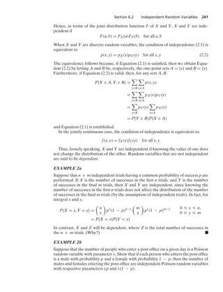Section 6.2 Independent Random Variables 241
Hence, in terms of the joint distribution function F of X and Y, X and Y are inde-
pendent if
F(a, b) = FX(a)FY(b) for all a, b
When X and Y are discrete random variables, the condition of independence (2.1) is
equivalent to
p(x, y) = pX(x)pY(y) for all x, y (2.2)
The equivalence follows because, if Equation (2.1) is satisﬁed, then we obtain Equa-
tion (2.2) by letting A and B be, respectively, the one-point sets A = {x} and B = {y}.
Furthermore, if Equation (2.2) is valid, then, for any sets A, B,
P{X ∈ A, Y ∈ B} =

y∈B

x∈A
p(x, y)
=

y∈B

x∈A
pX(x)pY(y)
=

y∈B
pY(y)

x∈A
pX(x)
= P{Y ∈ B}P{X ∈ A}
and Equation (2.1) is established.
In the jointly continuous case, the condition of independence is equivalent to
f(x, y) = fX(x)fY(y) for all x, y
Thus, loosely speaking, X and Y are independent if knowing the value of one does
not change the distribution of the other. Random variables that are not independent
are said to be dependent.
EXAMPLE 2a
Suppose that n + m independent trials having a common probability of success p are
performed. If X is the number of successes in the ﬁrst n trials, and Y is the number
of successes in the ﬁnal m trials, then X and Y are independent, since knowing the
number of successes in the ﬁrst n trials does not affect the distribution of the number
of successes in the ﬁnal m trials (by the assumption of independent trials). In fact, for
integral x and y,
P{X = x, Y = y} =

n
x

px
(1 − p)n−x

m
y

py
(1 − p)m−y 0 … x … n,
0 … y … m
= P{X = x}P{Y = y}
In contrast, X and Z will be dependent, where Z is the total number of successes in
the n + m trials. (Why?) .
EXAMPLE 2b
Suppose that the number of people who enter a post ofﬁce on a given day is a Poisson
random variable with parameter λ. Show that if each person who enters the post ofﬁce
is a male with probability p and a female with probability 1 − p, then the number of
males and females entering the post ofﬁce are independent Poisson random variables
with respective parameters λp and λ(1 − p).
 