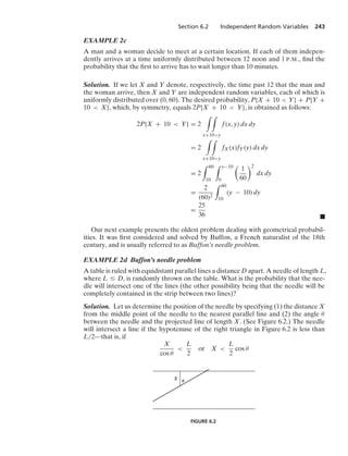 Section 6.2 Independent Random Variables 243
EXAMPLE 2c
A man and a woman decide to meet at a certain location. If each of them indepen-
dently arrives at a time uniformly distributed between 12 noon and 1 P.M., ﬁnd the
probability that the ﬁrst to arrive has to wait longer than 10 minutes.
Solution. If we let X and Y denote, respectively, the time past 12 that the man and
the woman arrive, then X and Y are independent random variables, each of which is
uniformly distributed over (0, 60). The desired probability, P{X + 10  Y} + P{Y +
10  X}, which, by symmetry, equals 2P{X + 10  Y}, is obtained as follows:
2P{X + 10  Y} = 2
* *
x+10y
f(x, y) dx dy
= 2
* *
x+10y
fX(x)fY(y) dx dy
= 2
* 60
10
* y−10
0

1
60
2
dx dy
=
2
(60)2
* 60
10
(y − 10) dy
=
25
36 .
Our next example presents the oldest problem dealing with geometrical probabil-
ities. It was ﬁrst considered and solved by Buffon, a French naturalist of the 18th
century, and is usually referred to as Buffon’s needle problem.
EXAMPLE 2d Buffon’s needle problem
A table is ruled with equidistant parallel lines a distance D apart. A needle of length L,
where L … D, is randomly thrown on the table. What is the probability that the nee-
dle will intersect one of the lines (the other possibility being that the needle will be
completely contained in the strip between two lines)?
Solution. Let us determine the position of the needle by specifying (1) the distance X
from the middle point of the needle to the nearest parallel line and (2) the angle θ
between the needle and the projected line of length X. (See Figure 6.2.) The needle
will intersect a line if the hypotenuse of the right triangle in Figure 6.2 is less than
L/2—that is, if
X
cos θ

L
2
or X 
L
2
cos θ
␪
X
FIGURE 6.2
 