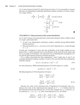 244 Chapter 6 Jointly Distributed Random Variables
As X varies between 0 and D/2 and θ between 0 and π/2, it is reasonable to assume
that they are independent, uniformly distributed random variables over these respec-
tive ranges. Hence,
P
%
X 
L
2
cos θ
/
=
* *
xL/2 cos y
fX(x)fθ (y) dx dy
=
4
πD
* π/2
0
* L/2 cos y
0
dx dy
=
4
πD
* π/2
0
L
2
cos y dy
=
2L
πD .
∗EXAMPLE 2e Characterization of the normal distribution
Let X and Y denote the horizontal and vertical miss distances when a bullet is ﬁred
at a target, and assume that
1. X and Y are independent continuous random variables having differentiable
density functions.
2. The joint density f(x, y) = fX(x)fY(y) of X and Y depends on (x, y) only through
x2 + y2.
Loosely put, assumption 2 states that the probability of the bullet landing on any
point of the x–y plane depends only on the distance of the point from the target and
not on its angle of orientation. An equivalent way of phrasing this assumption is to
say that the joint density function is rotation invariant.
It is a rather interesting fact that assumptions 1 and 2 imply that X and Y are
normally distributed random variables. To prove this, note ﬁrst that the assumptions
yield the relation
f(x, y) = fX(x)fY(y) = g(x2
+ y2
) (2.9)
for some function g. Differentiating Equation (2.9) with respect to x yields
f
X(x)fY(y) = 2xg
(x2
+ y2
) (2.10)
Dividing Equation (2.10) by Equation (2.9) gives
f
X(x)
fX(x)
=
2xg(x2 + y2)
g(x2 + y2)
or
f
X(x)
2xfX(x)
=
g(x2 + y2)
g(x2 + y2)
(2.11)
Because the value of the left-hand side of Equation (2.11) depends only on x,
whereas the value of the right-hand side depends on x2 + y2, it follows that the
left-hand side must be the same for all x. To see this, consider any x1, x2 and let y1, y2
be such that x2
1 + y2
1 = x2
2 + y2
2. Then, from Equation (2.11), we obtain
f
X(x1)
2x1fX(x1)
=
g(x2
1 + y2
1)
g(x2
1 + y2
1)
=
g(x2
2 + y2
2)
g(x2
2 + y2
2)
=
f
X(x2)
2x2fX(x2)
 