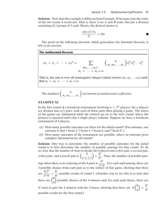 Section 1.5 Multinomial Coefﬁcients 11
Solution. Note that this example is different from Example 5b because now the order
of the two teams is irrelevant. That is, there is no A and B team, but just a division
consisting of 2 groups of 5 each. Hence, the desired answer is
10!/(5! 5!)
2!
= 126 .
The proof of the following theorem, which generalizes the binomial theorem, is
left as an exercise.
The multinomial theorem
(x1 + x2 + · · · + xr)n
=

(n1, ... , nr) :
n1 + · · · + nr = n

n
n1, n2, ... , nr

x
n1
1 x
n2
2 · · · xnr
r
That is, the sum is over all nonnegative integer-valued vectors (n1, n2, ... , nr) such
that n1 + n2 + · · · + nr = n.
The numbers

n
n1, n2, ... , nr

are known as multinomial coefﬁcients.
EXAMPLE 5d
In the ﬁrst round of a knockout tournament involving n = 2m players, the n players
are divided into n/2 pairs, with each of these pairs then playing a game. The losers
of the games are eliminated while the winners go on to the next round, where the
process is repeated until only a single player remains. Suppose we have a knockout
tournament of 8 players.
(a) How many possible outcomes are there for the initial round? (For instance, one
outcome is that 1 beats 2, 3 beats 4, 5 beats 6, and 7 beats 8. )
(b) How many outcomes of the tournament are possible, where an outcome gives
complete information for all rounds?
Solution. One way to determine the number of possible outcomes for the initial
round is to ﬁrst determine the number of possible pairings for that round. To do
so, note that the number of ways to divide the 8 players into a ﬁrst pair, a second pair,
a third pair, and a fourth pair is

8
2, 2, 2, 2

=
8!
24
. Thus, the number of possible pair-
ings when there is no ordering of the 4 pairs is
8!
24 4!
. For each such pairing, there are
2 possible choices from each pair as to the winner of that game, showing that there
are
8!24
24 4!
=
8!
4!
possible results of round 1. (Another way to see this is to note that
there are

8
4

possible choices of the 4 winners and, for each such choice, there are
4! ways to pair the 4 winners with the 4 losers, showing that there are 4!

8
4

=
8!
4!
possible results for the ﬁrst round.)
 