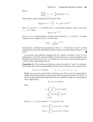 Section 6.2 Independent Random Variables 245
Hence,
f
X(x)
xfX(x)
= c or
d
dx
(log fX(x)) = cx
which implies, upon integration of both sides, that
log fX(x) = a +
cx2
2
or fX(x) = kecx2/2
Since
- q
−q fX(x) dx = 1, it follows that c is necessarily negative, and we may write
c = −1/σ2. Thus,
fX(x) = ke−x2/2σ2
That is, X is a normal random variable with parameters μ = 0 and σ2. A similar
argument can be applied to fY(y) to show that
fY(y) =
1
√
2π σ
e−y2/2σ2
Furthermore, it follows from assumption 2 that σ2 = σ2 and that X and Y are thus
independent, identically distributed normal random variables with parameters μ = 0
and σ2. .
A necessary and sufﬁcient condition for the random variables X and Y to be
independent is for their joint probability density function (or joint probability mass
function in the discrete case) f(x, y) to factor into two terms, one depending only on
x and the other depending only on y.
Proposition 2.1. The continuous (discrete) random variables X and Y are indepen-
dent if and only if their joint probability density (mass) function can be expressed as
fX,Y(x, y) = h(x)g(y) − q  x  q, −q  y  q
Proof. Let us give the proof in the continuous case. First, note that independence
implies that the joint density is the product of the marginal densities of X and Y, so
the preceding factorization will hold when the random variables are independent.
Now, suppose that
fX,Y(x, y) = h(x)g(y)
Then
1 =
* q
−q
* q
−q
fX,Y(x, y) dx dy
=
* q
−q
h(x) dx
* q
−q
g(y) dy
= C1C2
where C1 =
- q
−q h(x) dx and C2 =
- q
−q g(y) dy. Also,
fX(x) =
* q
−q
fX,Y(x, y) dy = C2h(x)
fY(y) =
* q
−q
fX,Y(x, y) dx = C1g(y)
 