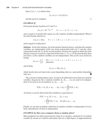 246 Chapter 6 Jointly Distributed Random Variables
Since C1C2 = 1, it follows that
fX,Y(x, y) = fX(x)fY(y)
and the proof is complete.
EXAMPLE 2f
If the joint density function of X and Y is
f(x, y) = 6e−2x
e−3y
0  x  q, 0  y  q
and is equal to 0 outside this region, are the random variables independent? What if
the joint density function is
f(x, y) = 24xy 0  x  1, 0  y  1, 0  x + y  1
and is equal to 0 otherwise?
Solution. In the ﬁrst instance, the joint density function factors, and thus the random
variables, are independent (with one being exponential with rate 2 and the other
exponential with rate 3). In the second instance, because the region in which the joint
density is nonzero cannot be expressed in the form x ∈ A, y ∈ B, the joint density does
not factor, so the random variables are not independent. This can be seen clearly by
letting
I(x, y) =
%
1 if 0  x  1, 0  y  1, 0  x + y  1
0 otherwise
and writing
f(x, y) = 24xy I(x, y)
which clearly does not factor into a part depending only on x and another depending
only on y. .
The concept of independence may, of course, be deﬁned for more than two random
variables. In general, the n random variables X1, X2, ... , Xn are said to be indepen-
dent if, for all sets of real numbers A1, A2, ... , An,
P{X1 ∈ A1, X2 ∈ A2, ... , Xn ∈ An} =
n

i=1
P{Xi ∈ Ai}
As before, it can be shown that this condition is equivalent to
P{X1 … a1, X2 … a2, ... , Xn … an}
=
n

i=1
P{Xi … ai} for all a1, a2, ... , an
Finally, we say that an inﬁnite collection of random variables is independent if every
ﬁnite subcollection of them is independent.
EXAMPLE 2g How can a computer choose a random subset?
Most computers are able to generate the value of, or simulate, a uniform (0, 1) random
variable by means of a built-in subroutine that (to a high degree of approximation)
 