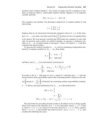 Section 6.2 Independent Random Variables 247
produces such “random numbers.” As a result, it is quite easy for a computer to sim-
ulate an indicator (that is, a Bernoulli) random variable. Suppose I is an indicator
variable such that
P{I = 1} = p = 1 − P{I = 0}
The computer can simulate I by choosing a uniform (0, 1) random number U and
then letting
I =
1 if U  p
0 if U Ú p
Suppose that we are interested in having the computer select k, k … n, of the num-
bers 1, 2, ... , n in such a way that each of the

n
k

subsets of size k is equally likely
to be chosen. We now present a method that will enable the computer to solve this
task. To generate such a subset, we will ﬁrst simulate, in sequence, n indicator vari-
ables I1, I2, ... , In, of which exactly k will equal 1. Those i for which Ii = 1 will then
constitute the desired subset.
To generate the random variables I1, ... , In, start by simulating n independent uni-
form (0, 1) random variables U1, U2, ... , Un. Now deﬁne
I1 =
⎧
⎪
⎨
⎪
⎩
1 if U1 
k
n
0 otherwise
and then, once I1, ... , Ii are determined, recursively set
Ii+1 =
⎧
⎪
⎨
⎪
⎩
1 if Ui+1 
k − (I1 + · · · + Ii)
n − i
0 otherwise
In words, at the (i + 1)th stage we set Ii+1 equal to 1 (and thus put i + 1 into the
desired subset) with a probability equal to the remaining number of places in the sub-
set
⎛
⎝namely, k −
i
j=1
Ij
⎞
⎠, divided by the remaining number of possibilities (namely,
n − i). Hence, the joint distribution of I1, I2, ... , In is determined from
P{I1 = 1} =
k
n
P{Ii+1 = 1|I1, ... , Ii} =
k −
i

j=1
Ij
n − i
1  i  n
The proof that the preceding formula results in all subsets of size k being equally
likely to be chosen is by induction on k + n. It is immediate when k + n = 2 (that
is, when k = 1, n = 1), so assume it to be true whenever k + n … l. Now, suppose
that k + n = l + 1, and consider any subset of size k—say, i1 … i2 … · · · … ik—and
consider the following two cases.
 