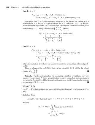 248 Chapter 6 Jointly Distributed Random Variables
Case 1: i1 = 1
P{I1 = Ii2 = · · · = Iik
= 1, Ij = 0 otherwise}
= P{I1 = 1}P{Ii2 = · · · = Iik
= 1, Ij = 0 otherwise|I1 = 1}
Now given that I1 = 1, the remaining elements of the subset are chosen as if a
subset of size k − 1 were to be chosen from the n − 1 elements 2, 3, ... , n. Hence,
by the induction hypothesis, the conditional probability that this will result in a given
subset of size k − 1 being selected is 1/

n − 1
k − 1

. Hence,
P{I1 = Ii2 = · · · = Iik
= 1, Ij = 0 otherwise}
=
k
n
1

n − 1
k − 1
 =
1

n
k

Case 2: i1 Z 1
P{Ii1
= Ii2 = · · · = Iik
= 1, Ij = 0 otherwise}
= P{Ii1
= · · · = Iik
= 1, Ij = 0 otherwise|I1 = 0}P{I1 = 0}
=
1

n − 1
k


1 −
k
n

=
1

n
k

where the induction hypothesis was used to evaluate the preceding conditional prob-
ability.
Thus, in all cases, the probability that a given subset of size k will be the subset
chosen is 1


n
k

. .
Remark. The foregoing method for generating a random subset has a very low
memory requirement. A faster algorithm that requires somewhat more memory is
presented in Section 10.1. (The latter algorithm uses the last k elements of a random
permutation of 1, 2, ... , n.) .
EXAMPLE 2h
Let X, Y, Z be independent and uniformly distributed over (0, 1). Compute P{X Ú
YZ}.
Solution. Since
fX,Y,Z(x, y, z) = fX(x)fY(y)fZ(z) = 1 0 … x … 1, 0 … y … 1, 0 … z … 1
we have
P{X Ú YZ} =
* * *
xÚyz
fX, Y, Z(x, y, z) dx dy dz
=
* 1
0
* 1
0
* 1
yz
dx dy dz
 