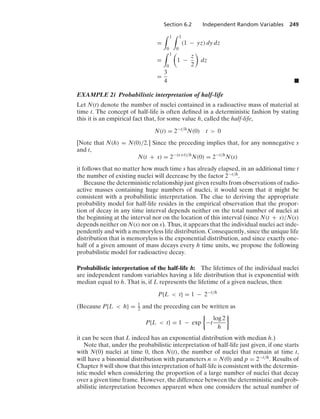 Section 6.2 Independent Random Variables 249
=
* 1
0
* 1
0
(1 − yz) dy dz
=
* 1
0

1 −
z
2

dz
=
3
4 .
EXAMPLE 2i Probabilistic interpretation of half-life
Let N(t) denote the number of nuclei contained in a radioactive mass of material at
time t. The concept of half-life is often deﬁned in a deterministic fashion by stating
this it is an empirical fact that, for some value h, called the half-life,
N(t) = 2−t/h
N(0) t  0
[Note that N(h) = N(0)/2.] Since the preceding implies that, for any nonnegative s
and t,
N(t + s) = 2−(s+t)/h
N(0) = 2−t/h
N(s)
it follows that no matter how much time s has already elapsed, in an additional time t
the number of existing nuclei will decrease by the factor 2−t/h.
Because the deterministic relationship just given results from observations of radio-
active masses containing huge numbers of nuclei, it would seem that it might be
consistent with a probabilistic interpretation. The clue to deriving the appropriate
probability model for half-life resides in the empirical observation that the propor-
tion of decay in any time interval depends neither on the total number of nuclei at
the beginning at the interval nor on the location of this interval (since N(t + s)/N(s)
depends neither on N(s) nor on s). Thus, it appears that the individual nuclei act inde-
pendently and with a memoryless life distribution. Consequently, since the unique life
distribution that is memoryless is the exponential distribution, and since exactly one-
half of a given amount of mass decays every h time units, we propose the following
probabilistic model for radioactive decay.
Probabilistic interpretation of the half-life h: The lifetimes of the individual nuclei
are independent random variables having a life distribution that is exponential with
median equal to h. That is, if L represents the lifetime of a given nucleus, then
P{L  t} = 1 − 2−t/h
(Because P{L  h} = 1
2 and the preceding can be written as
P{L  t} = 1 − exp
%
−t
log 2
h
/
it can be seen that L indeed has an exponential distribution with median h.)
Note that, under the probabilistic interpretation of half-life just given, if one starts
with N(0) nuclei at time 0, then N(t), the number of nuclei that remain at time t,
will have a binomial distribution with parameters n = N(0) and p = 2−t/h. Results of
Chapter 8 will show that this interpretation of half-life is consistent with the determin-
istic model when considering the proportion of a large number of nuclei that decay
over a given time frame. However, the difference between the deterministic and prob-
abilistic interpretation becomes apparent when one considers the actual number of
 