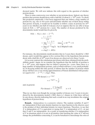 250 Chapter 6 Jointly Distributed Random Variables
decayed nuclei. We will now indicate this with regard to the question of whether
protons decay.
There is some controversy over whether or not protons decay. Indeed, one theory
predicts that protons should decay with a half-life of about h = 1030 years. To check
this prediction empirically, it has been suggested that one follow a large number of
protons for, say, one or two years and determine whether any of them decay within
that period. (Clearly, it would not be feasible to follow a mass of protons for 1030
years to see whether one-half of it decays.) Let us suppose that we are able to keep
track of N(0) = 1030 protons for c years. The number of decays predicted by the
deterministic model would then be given by
N(0) − N(c) = h(1 − 2−c/h
)
=
1 − 2−c/h
1/h
L lim
x→0
1 − 2−cx
x
since
1
h
= 10−30
L 0
= lim
x→0
(c2−cx
log 2) by L’Hôpital’s rule
= c log 2 L .6931c
For instance, the deterministic model predicts that in 2 years there should be 1.3863
decays, and it would thus appear to be a serious blow to the hypothesis that protons
decay with a half-life of 1030 years if no decays are observed over those 2 years.
Let us now contrast the conclusions just drawn with those obtained from the prob-
abilistic model. Again, let us consider the hypothesis that the half-life of protons is
h = 1030 years, and suppose that we follow h protons for c years. Since there is a
huge number of independent protons, each of which will have a very small probabil-
ity of decaying within this time period, it follows that the number of protons which
decay will have (to a very strong approximation) a Poisson distribution with parame-
ter equal to h(1 − 2−c/h) L c log 2. Thus,
P{0 decays} = e−c log 2
= e− log(2c)
=
1
2c
and, in general,
P{n decays} =
2−c[c log 2]n
n!
n Ú 0
Thus we see that even though the average number of decays over 2 years is (as pre-
dicted by the deterministic model) 1.3863, there is 1 chance in 4 that there will not
be any decays, thereby indicating that such a result in no way invalidates the original
hypothesis of proton decay. .
Remark. Independence is a symmetric relation. The random variables X and Y
are independent if their joint density function (or mass function in the discrete case)
is the product of their individual density (or mass) functions. Therefore, to say that
X is independent of Y is equivalent to saying that Y is independent of X—or just
that X and Y are independent. As a result, in considering whether X is independent
of Y in situations where it is not at all intuitive that knowing the value of Y will not
change the probabilities concerning X, it can be beneﬁcial to interchange the roles of
 