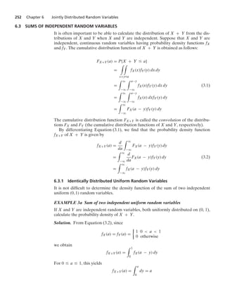 252 Chapter 6 Jointly Distributed Random Variables
6.3 SUMS OF INDEPENDENT RANDOM VARIABLES
It is often important to be able to calculate the distribution of X + Y from the dis-
tributions of X and Y when X and Y are independent. Suppose that X and Y are
independent, continuous random variables having probability density functions fX
and fY. The cumulative distribution function of X + Y is obtained as follows:
FX+Y(a) = P{X + Y … a}
=
* *
x+y…a
fX(x)fY(y) dx dy
=
* q
−q
* a−y
−q
fX(x)fY(y) dx dy (3.1)
=
* q
−q
* a−y
−q
fX(x) dxfY(y) dy
=
* q
−q
FX(a − y)fY(y) dy
The cumulative distribution function FX+Y is called the convolution of the distribu-
tions FX and FY (the cumulative distribution functions of X and Y, respectively).
By differentiating Equation (3.1), we ﬁnd that the probability density function
fX+Y of X + Y is given by
fX+Y(a) =
d
da
* q
−q
FX(a − y)fY(y) dy
=
* q
−q
d
da
FX(a − y)fY(y) dy (3.2)
=
* q
−q
fX(a − y)fY(y) dy
6.3.1 Identically Distributed Uniform Random Variables
It is not difﬁcult to determine the density function of the sum of two independent
uniform (0, 1) random variables.
EXAMPLE 3a Sum of two independent uniform random variables
If X and Y are independent random variables, both uniformly distributed on (0, 1),
calculate the probability density of X + Y.
Solution. From Equation (3.2), since
fX(a) = fY(a) =
%
1 0  a  1
0 otherwise
we obtain
fX+Y(a) =
* 1
0
fX(a − y) dy
For 0 … a … 1, this yields
fX+Y(a) =
* a
0
dy = a
 
