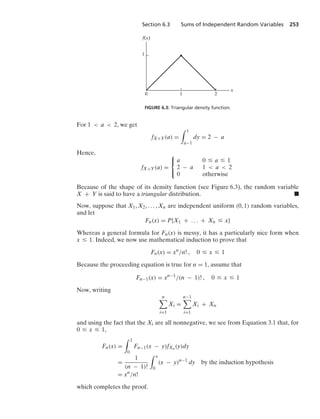 Section 6.3 Sums of Independent Random Variables 253
1
1 2
x
f(x)
0
FIGURE 6.3: Triangular density function.
For 1  a  2, we get
fX+Y(a) =
* 1
a−1
dy = 2 − a
Hence,
fX+Y(a) =
⎧
⎨
⎩
a 0 … a … 1
2 − a 1  a  2
0 otherwise
Because of the shape of its density function (see Figure 6.3), the random variable
X + Y is said to have a triangular distribution. .
Now, suppose that X1, X2, ... , Xn are independent uniform (0, 1) random variables,
and let
Fn(x) = P{X1 + ... + Xn … x}
Whereas a general formula for Fn(x) is messy, it has a particularly nice form when
x … 1. Indeed, we now use mathematical induction to prove that
Fn(x) = xn
/n! , 0 … x … 1
Because the proceeding equation is true for n = 1, assume that
Fn−1(x) = xn−1
/(n − 1)! , 0 … x … 1
Now, writing
n

i=1
Xi =
n−1

i=1
Xi + Xn
and using the fact that the Xi are all nonnegative, we see from Equation 3.1 that, for
0 … x … 1,
Fn(x) =
* 1
0
Fn−1(x − y)fXn (y)dy
=
1
(n − 1)!
* x
0
(x − y)n−1
dy by the induction hypothesis
= xn
/n!
which completes the proof.
 