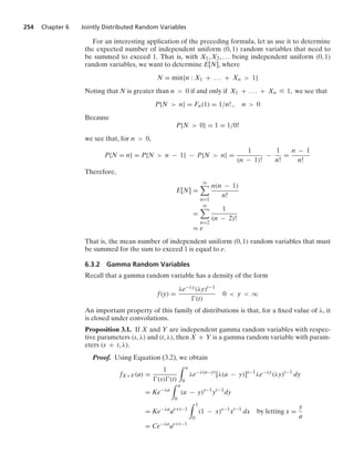 254 Chapter 6 Jointly Distributed Random Variables
For an interesting application of the preceding formula, let us use it to determine
the expected number of independent uniform (0, 1) random variables that need to
be summed to exceed 1. That is, with X1, X2, ... being independent uniform (0, 1)
random variables, we want to determine E[N], where
N = min{n : X1 + ... + Xn  1}
Noting that N is greater than n  0 if and only if X1 + ... + Xn … 1, we see that
P{N  n} = Fn(1) = 1/n! , n  0
Because
P{N  0} = 1 = 1/0!
we see that, for n  0,
P{N = n} = P{N  n − 1} − P{N  n} =
1
(n − 1)!
−
1
n!
=
n − 1
n!
Therefore,
E[N] =
q

n=1
n(n − 1)
n!
=
q

n=2
1
(n − 2)!
= e
That is, the mean number of independent uniform (0, 1) random variables that must
be summed for the sum to exceed 1 is equal to e.
6.3.2 Gamma Random Variables
Recall that a gamma random variable has a density of the form
f(y) =
λe−λy(λy)t−1
(t)
0  y  q
An important property of this family of distributions is that, for a ﬁxed value of λ, it
is closed under convolutions.
Proposition 3.1. If X and Y are independent gamma random variables with respec-
tive parameters (s, λ) and (t, λ), then X + Y is a gamma random variable with param-
eters (s + t, λ).
Proof. Using Equation (3.2), we obtain
fX+Y(a) =
1
(s)(t)
* a
0
λe−λ(a−y)
[λ(a − y)]s−1
λe−λy
(λy)t−1
dy
= Ke−λa
* a
0
(a − y)s−1
yt−1
dy
= Ke−λa
as+t−1
* 1
0
(1 − x)s−1
xt−1
dx by letting x =
y
a
= Ce−λa
as+t−1
 
