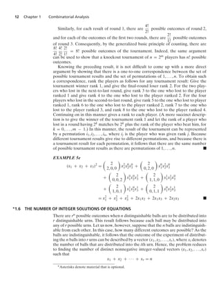 12 Chapter 1 Combinatorial Analysis
Similarly, for each result of round 1, there are
4!
2!
possible outcomes of round 2,
and for each of the outcomes of the ﬁrst two rounds, there are
2!
1!
possible outcomes
of round 3. Consequently, by the generalized basic principle of counting, there are
8!
4!
4!
2!
2!
1!
= 8! possible outcomes of the tournament. Indeed, the same argument
can be used to show that a knockout tournament of n = 2m players has n! possible
outcomes.
Knowing the preceding result, it is not difﬁcult to come up with a more direct
argument by showing that there is a one-to-one correspondence between the set of
possible tournament results and the set of permutations of 1, ... , n. To obtain such
a correspondence, rank the players as follows for any tournament result: Give the
tournament winner rank 1, and give the ﬁnal-round loser rank 2. For the two play-
ers who lost in the next-to-last round, give rank 3 to the one who lost to the player
ranked 1 and give rank 4 to the one who lost to the player ranked 2. For the four
players who lost in the second-to-last round, give rank 5 to the one who lost to player
ranked 1, rank 6 to the one who lost to the player ranked 2, rank 7 to the one who
lost to the player ranked 3, and rank 8 to the one who lost to the player ranked 4.
Continuing on in this manner gives a rank to each player. (A more succinct descrip-
tion is to give the winner of the tournament rank 1 and let the rank of a player who
lost in a round having 2k matches be 2k plus the rank of the player who beat him, for
k = 0, ... , m − 1.) In this manner, the result of the tournament can be represented
by a permutation i1, i2, ... , in, where ij is the player who was given rank j. Because
different tournament results give rise to different permutations, and because there is
a tournament result for each permutation, it follows that there are the same number
of possible tournament results as there are permutations of 1, ... , n. .
EXAMPLE 5e
(x1 + x2 + x3)2
=

2
2, 0, 0

x2
1x0
2x0
3 +

2
0, 2, 0

x0
1x2
2x0
3
+

2
0, 0, 2

x0
1x0
2x2
3 +

2
1, 1, 0

x1
1x1
2x0
3
+

2
1, 0, 1

x1
1x0
2x1
3 +

2
0, 1, 1

x0
1x1
2x1
3
= x2
1 + x2
2 + x2
3 + 2x1x2 + 2x1x3 + 2x2x3 .
∗1.6 THE NUMBER OF INTEGER SOLUTIONS OF EQUATIONS
There are rn possible outcomes when n distinguishable balls are to be distributed into
r distinguishable urns. This result follows because each ball may be distributed into
any of r possible urns. Let us now, however, suppose that the n balls are indistinguish-
able from each other. In this case, how many different outcomes are possible? As the
balls are indistinguishable, it follows that the outcome of the experiment of distribut-
ing the n balls into r urns can be described by a vector (x1, x2, ... , xr), where xi denotes
the number of balls that are distributed into the ith urn. Hence, the problem reduces
to ﬁnding the number of distinct nonnegative integer-valued vectors (x1, x2, ... , xr)
such that
x1 + x2 + · · · + xr = n
∗Asterisks denote material that is optional.
 