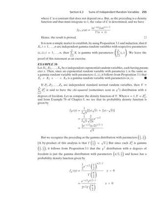 Section 6.3 Sums of Independent Random Variables 255
where C is a constant that does not depend on a. But, as the preceding is a density
function and thus must integrate to 1, the value of C is determined, and we have
fX+Y(a) =
λe−λa(λa)s+t−1
(s + t)
Hence, the result is proved.
It is now a simple matter to establish, by using Proposition 3.1 and induction, that if
Xi, i = 1, ... , n are independent gamma random variables with respective parameters
(ti, λ), i = 1, ... , n, then
n
i=1
Xi is gamma with parameters

n
i=1
ti, λ

. We leave the
proof of this statement as an exercise.
EXAMPLE 3b
Let X1, X2, ... , Xn be n independent exponential random variables, each having param-
eter λ. Then, since an exponential random variable with parameter λ is the same as
a gamma random variable with parameters (1, λ), it follows from Proposition 3.1 that
X1 + X2 + · · · + Xn is a gamma random variable with parameters (n, λ). .
If Z1, Z2, ... , Zn are independent standard normal random variables, then Y K
n
i=1
Z2
i is said to have the chi-squared (sometimes seen as χ2) distribution with n
degrees of freedom. Let us compute the density function of Y. When n = 1, Y = Z2
1,
and from Example 7b of Chapter 5, we see that its probability density function is
given by
fZ2 (y) =
1
2
√
y
[fZ(
√
y) + fZ(−
√
y)]
=
1
2
√
y
2
√
2π
e−y/2
=
1
2e−y/2(y/2)1/2−1
√
π
But we recognize the preceding as the gamma distribution with parameters

1
2 , 1
2

.
[A by-product of this analysis is that 

1
2

=
√
π.] But since each Z2
i is gamma

1
2 , 1
2

, it follows from Proposition 3.1 that the χ2 distribution with n degrees of
freedom is just the gamma distribution with parameters

n/2, 1
2

and hence has a
probability density function given by
fχ2 (y) =
1
2
e−y/2

y
2
n/2−1


n
2
 y  0
=
e−y/2yn/2−1
2n/2

n
2
 y  0
 