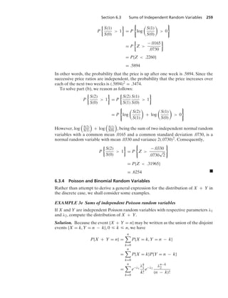 Section 6.3 Sums of Independent Random Variables 259
P
%
S(1)
S(0)
 1
/
= P
0
log

S(1)
S(0)

 0
7
= P
%
Z 
−.0165
.0730
/
= P{Z  .2260}
= .5894
In other words, the probability that the price is up after one week is .5894. Since the
successive price ratios are independent, the probability that the price increases over
each of the next two weeks is (.5894)2 = .3474.
To solve part (b), we reason as follows:
P
%
S(2)
S(0)
 1
/
= P
%
S(2)
S(1)
S(1)
S(0)
 1
/
= P
0
log

S(2)
S(1)

+ log

S(1)
S(0)

 0
7
However, log

S(2)
S(1)

+ log

S(1)
S(0)

, being the sum of two independent normal random
variables with a common mean .0165 and a common standard deviation .0730, is a
normal random variable with mean .0330 and variance 2(.0730)2. Consequently,
P
%
S(2)
S(0)
 1
/
= P
0
Z 
−.0330
.0730
√
2
7
= P{Z  .31965}
= .6254 .
6.3.4 Poisson and Binomial Random Variables
Rather than attempt to derive a general expression for the distribution of X + Y in
the discrete case, we shall consider some examples.
EXAMPLE 3e Sums of independent Poisson random variables
If X and Y are independent Poisson random variables with respective parameters λ1
and λ2, compute the distribution of X + Y.
Solution. Because the event {X + Y = n} may be written as the union of the disjoint
events {X = k, Y = n − k}, 0 … k … n, we have
P{X + Y = n} =
n

k=0
P{X = k, Y = n − k}
=
n

k=0
P{X = k}P{Y = n − k}
=
n

k=0
e−λ1
λk
1
k!
e−λ2
λn−k
2
(n − k)!
 