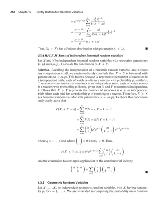 260 Chapter 6 Jointly Distributed Random Variables
= e−(λ1+λ2)
n

k=0
λk
1λn−k
2
k!(n − k)!
=
e−(λ1+λ2)
n!
n

k=0
n!
k!(n − k)!
λk
1λn−k
2
=
e−(λ1+λ2)
n!
(λ1 + λ2)n
Thus, X1 + X2 has a Poisson distribution with parameter λ1 + λ2. .
EXAMPLE 3f Sums of independent binomial random variables
Let X and Y be independent binomial random variables with respective parameters
(n, p) and (m, p). Calculate the distribution of X + Y.
Solution. Recalling the interpretation of a binomial random variable, and without
any computation at all, we can immediately conclude that X + Y is binomial with
parameters (n + m, p). This follows because X represents the number of successes in
n independent trials, each of which results in a success with probability p; similarly,
Y represents the number of successes in m independent trials, each of which results
in a success with probability p. Hence, given that X and Y are assumed independent,
it follows that X + Y represents the number of successes in n + m independent
trials when each trial has a probability p of resulting in a success. Therefore, X + Y
is a binomial random variable with parameters (n + m, p). To check this conclusion
analytically, note that
P{X + Y = k} =
n

i=0
P{X = i, Y = k − i}
=
n

i=0
P{X = i}P{Y = k − i}
=
n

i=0

n
i

pi
qn−i

m
k − i

pk−i
qm−k+i
where q = 1 − p and where

r
j

= 0 when j  0. Thus,
P{X + Y = k} = pk
qn+m−k
n

i=0

n
i
 
m
k − i

and the conclusion follows upon application of the combinatorial identity

n + m
k

=
n

i=0

n
i
 
m
k − i

.
6.3.5 Geometric Random Variables
Let X1, ... , Xn be independent geometric random variables, with Xi having parame-
ter pi for i = 1, ... , n. We are interested in computing the probability mass function
 