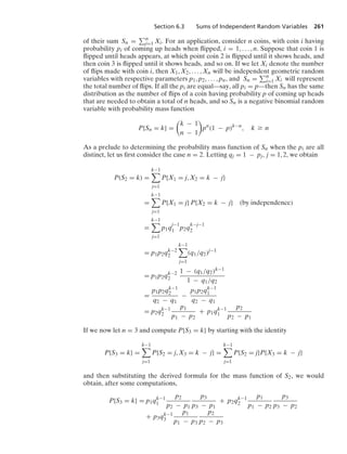 Section 6.3 Sums of Independent Random Variables 261
of their sum Sn = n
i=1 Xi. For an application, consider n coins, with coin i having
probability pi of coming up heads when ﬂipped, i = 1, ... , n. Suppose that coin 1 is
ﬂipped until heads appears, at which point coin 2 is ﬂipped until it shows heads, and
then coin 3 is ﬂipped until it shows heads, and so on. If we let Xi denote the number
of ﬂips made with coin i, then X1, X2, ... , Xn will be independent geometric random
variables with respective parameters p1, p2, ... , pn, and Sn = n
i=1 Xi will represent
the total number of ﬂips. If all the pi are equal—say, all pi = p—then Sn has the same
distribution as the number of ﬂips of a coin having probability p of coming up heads
that are needed to obtain a total of n heads, and so Sn is a negative binomial random
variable with probability mass function
P{Sn = k} =

k − 1
n − 1

pn
(1 − p)k−n
, k Ú n
As a prelude to determining the probability mass function of Sn when the pi are all
distinct, let us ﬁrst consider the case n = 2. Letting qj = 1 − pj, j = 1, 2, we obtain
P(S2 = k) =
k−1

j=1
P{X1 = j, X2 = k − j}
=
k−1

j=1
P{X1 = j} P{X2 = k − j} (by independence)
=
k−1

j=1
p1q
j−1
1 p2q
k−j−1
2
= p1p2qk−2
2
k−1

j=1
(q1/q2)j−1
= p1p2qk−2
2
1 − (q1/q2)k−1
1 − q1/q2
=
p1p2qk−1
2
q2 − q1
−
p1p2qk−1
1
q2 − q1
= p2qk−1
2
p1
p1 − p2
+ p1qk−1
1
p2
p2 − p1
If we now let n = 3 and compute P{S3 = k} by starting with the identity
P{S3 = k} =
k−1

j=1
P{S2 = j, X3 = k − j} =
k−1

j=1
P{S2 = j}P{X3 = k − j}
and then substituting the derived formula for the mass function of S2, we would
obtain, after some computations,
P{S3 = k} = p1qk−1
1
p2
p2 − p1
p3
p3 − p1
+ p2qk−1
2
p1
p1 − p2
p3
p3 − p2
+ p3qk−1
3
p1
p1 − p3
p2
p2 − p3
 