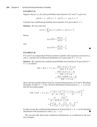 264 Chapter 6 Jointly Distributed Random Variables
EXAMPLE 4a
Suppose that p(x, y), the joint probability mass function of X and Y, is given by
p(0, 0) = .4 p(0, 1) = .2 p(1, 0) = .1 p(1, 1) = .3
Calculate the conditional probability mass function of X given that Y = 1.
Solution. We ﬁrst note that
pY(1) =

x
p(x, 1) = p(0, 1) + p(1, 1) = .5
Hence,
pX|Y(0|1) =
p(0, 1)
pY(1)
=
2
5
and
pX|Y(1|1) =
p(1, 1)
pY(1)
=
3
5 .
EXAMPLE 4b
If X and Y are independent Poisson random variables with respective parameters λ1
and λ2, calculate the conditional distribution of X given that X + Y = n.
Solution. We calculate the conditional probability mass function of X given that X +
Y = n as follows:
P{X = k|X + Y = n} =
P{X = k, X + Y = n}
P{X + Y = n}
=
P{X = k, Y = n − k}
P{X + Y = n}
=
P{X = k}P{Y = n − k}
P{X + Y = n}
where the last equality follows from the assumed independence of X and Y. Recalling
(Example 3e) that X + Y has a Poisson distribution with parameter λ1 + λ2, we see
that the preceding equals
P{X = k|X + Y = n} =
e−λ1 λk
1
k!
e−λ2 λn−k
2
(n − k)!

e−(λ1+λ2)(λ1 + λ2)n
n!
−1
=
n!
(n − k)! k!
λk
1λn−k
2
(λ1 + λ2)n
=

n
k
 
λ1
λ1 + λ2
k 
λ2
λ1 + λ2
n−k
In other words, the conditional distribution of X given that X + Y = n is the binomial
distribution with parameters n and λ1/(λ1 + λ2). .
We can also talk about joint conditional distributions, as is indicated in the next
two examples.
 
