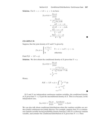 Section 6.5 Conditional Distributions: Continuous Case 267
Solution. For 0  x  1, 0  y  1, we have
fX|Y(x|y) =
f(x, y)
fY(y)
=
f(x, y)
- q
−q f(x, y) dx
=
x(2 − x − y)
- 1
0 x(2 − x − y) dx
=
x(2 − x − y)
2
3 − y/2
=
6x(2 − x − y)
4 − 3y .
EXAMPLE 5b
Suppose that the joint density of X and Y is given by
f(x, y) =
⎧
⎪
⎨
⎪
⎩
e−x/ye−y
y
0  x  q, 0  y  q
0 otherwise
Find P{X  1|Y = y}.
Solution. We ﬁrst obtain the conditional density of X given that Y = y.
fX|Y(x|y) =
f(x, y)
fY(y)
=
e−x/ye−y/y
e−y
- q
0 (1/y)e−x/y dx
=
1
y
e−x/y
Hence,
P{X  1|Y = y} =
* q
1
1
y
e−x/y
dx
= −e−x/y
6
6
6
q
1
= e−1/y
.
If X and Y are independent continuous random variables, the conditional density
of X given that Y = y is just the unconditional density of X. This is so because, in the
independent case,
fX|Y(x|y) =
f(x, y)
fY(y)
=
fX(x)fY(y)
fY(y)
= fX(x)
We can also talk about conditional distributions when the random variables are nei-
ther jointly continuous nor jointly discrete. For example, suppose that X is a continu-
ous random variable having probability density function f and N is a discrete random
variable, and consider the conditional distribution of X given that N = n. Then
 
