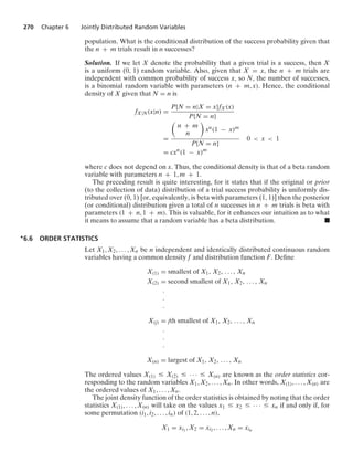 270 Chapter 6 Jointly Distributed Random Variables
population. What is the conditional distribution of the success probability given that
the n + m trials result in n successes?
Solution. If we let X denote the probability that a given trial is a success, then X
is a uniform (0, 1) random variable. Also, given that X = x, the n + m trials are
independent with common probability of success x, so N, the number of successes,
is a binomial random variable with parameters (n + m, x). Hence, the conditional
density of X given that N = n is
fX|N(x|n) =
P{N = n|X = x}fX(x)
P{N = n}
=

n + m
n

xn(1 − x)m
P{N = n}
0  x  1
= cxn
(1 − x)m
where c does not depend on x. Thus, the conditional density is that of a beta random
variable with parameters n + 1, m + 1.
The preceding result is quite interesting, for it states that if the original or prior
(to the collection of data) distribution of a trial success probability is uniformly dis-
tributed over (0, 1) [or, equivalently, is beta with parameters (1, 1)] then the posterior
(or conditional) distribution given a total of n successes in n + m trials is beta with
parameters (1 + n, 1 + m). This is valuable, for it enhances our intuition as to what
it means to assume that a random variable has a beta distribution. .
∗6.6 ORDER STATISTICS
Let X1, X2, ... , Xn be n independent and identically distributed continuous random
variables having a common density f and distribution function F. Deﬁne
X(1) = smallest of X1, X2, ... , Xn
X(2) = second smallest of X1, X2, ... , Xn
#
#
#
X(j) = jth smallest of X1, X2, ... , Xn
#
#
#
X(n) = largest of X1, X2, ... , Xn
The ordered values X(1) … X(2) … · · · … X(n) are known as the order statistics cor-
responding to the random variables X1, X2, ... , Xn. In other words, X(1), ... , X(n) are
the ordered values of X1, ... , Xn.
The joint density function of the order statistics is obtained by noting that the order
statistics X(1), ... , X(n) will take on the values x1 … x2 … · · · … xn if and only if, for
some permutation (i1, i2, ... , in) of (1, 2, ... , n),
X1 = xi1
, X2 = xi2 , ... , Xn = xin
 