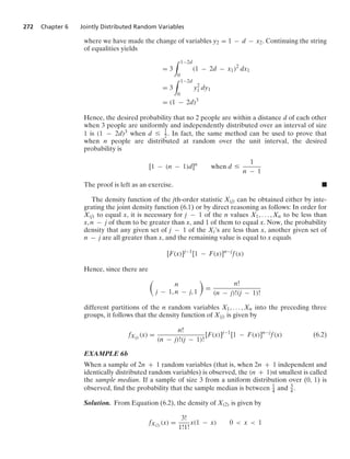 272 Chapter 6 Jointly Distributed Random Variables
where we have made the change of variables y2 = 1 − d − x2. Continuing the string
of equalities yields
= 3
* 1−2d
0
(1 − 2d − x1)2
dx1
= 3
* 1−2d
0
y2
1 dy1
= (1 − 2d)3
Hence, the desired probability that no 2 people are within a distance d of each other
when 3 people are uniformly and independently distributed over an interval of size
1 is (1 − 2d)3 when d … 1
2 . In fact, the same method can be used to prove that
when n people are distributed at random over the unit interval, the desired
probability is
[1 − (n − 1)d]n
when d …
1
n − 1
The proof is left as an exercise. .
The density function of the jth-order statistic X(j) can be obtained either by inte-
grating the joint density function (6.1) or by direct reasoning as follows: In order for
X(j) to equal x, it is necessary for j − 1 of the n values X1, ... , Xn to be less than
x, n − j of them to be greater than x, and 1 of them to equal x. Now, the probability
density that any given set of j − 1 of the Xi’s are less than x, another given set of
n − j are all greater than x, and the remaining value is equal to x equals
[F(x)]j−1
[1 − F(x)]n−j
f(x)
Hence, since there are

n
j − 1, n − j, 1

=
n!
(n − j)!(j − 1)!
different partitions of the n random variables X1, ... , Xn into the preceding three
groups, it follows that the density function of X(j) is given by
fX(j) (x) =
n!
(n − j)!(j − 1)!
[F(x)]j−1
[1 − F(x)]n−j
f(x) (6.2)
EXAMPLE 6b
When a sample of 2n + 1 random variables (that is, when 2n + 1 independent and
identically distributed random variables) is observed, the (n + 1)st smallest is called
the sample median. If a sample of size 3 from a uniform distribution over (0, 1) is
observed, ﬁnd the probability that the sample median is between 1
4 and 3
4 .
Solution. From Equation (6.2), the density of X(2) is given by
fX(2) (x) =
3!
1!1!
x(1 − x) 0  x  1
 