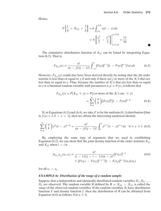 Section 6.6 Order Statistics 273
Hence,
P
%
1
4
 X(2) 
3
4
/
= 6
* 3/4
1/4
x(1 − x) dx
= 6
0
x2
2
−
x3
3
76
6
6
6
6
6
x=3/4
x=1/4
=
11
16
.
The cumulative distribution function of X(j) can be found by integrating Equa-
tion (6.2). That is,
FX(j) (y) =
n!
(n − j)!(j − 1)!
* y
−q
[F(x)]j−1
[1 − F(x)]n−j
f(x) dx (6.3)
However, FX(j) (y) could also have been derived directly by noting that the jth order
statistic is less than or equal to y if and only if there are j or more of the Xi’s that are
less than or equal to y. Thus, because the number of Xi’s that are less than or equal
to y is a binomial random variable with parameters n, p = F(y), it follows that
FX(j) (y) = P{X(j) … y} = P{j or more of the Xi’s are … y}
=
n

k=j

n
k

[F(y)]k
[1 − F(y)]n−k
(6.4)
If, in Equations (6.3) and (6.4), we take F to be the uniform (0, 1) distribution [that
is, f(x) = 1, 0  x  1], then we obtain the interesting analytical identity
n

k=j

n
k

yk
(1 − y)n−k
=
n!
(n − j)!(j − 1)!
* y
0
xj−1
(1 − x)n−j
dx 0 … y … 1 (6.5)
By employing the same type of argument that we used in establishing
Equation (6.2), we can show that the joint density function of the order statistics X(i)
and X(j) when i  j is
fX(i),X(j) (xi, xj) =
n!
(i − 1)!(j − i − 1)!(n − j)!
[F(xi)]i−1
(6.6)
* [F(xj) − F(xi)]j−i−1
[1 − F(xj)]n−j
f(xi)f(xj)
for all xi  xj.
EXAMPLE 6c Distribution of the range of a random sample
Suppose that n independent and identically distributed random variables X1, X2, ... ,
Xn are observed. The random variable R deﬁned by R = X(n) − X(1) is called the
range of the observed random variables. If the random variables Xi have distribution
function F and density function f, then the distribution of R can be obtained from
Equation (6.6) as follows: For a Ú 0,
 