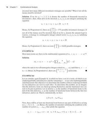 14 Chapter 1 Combinatorial Analysis
invested, how many different investment strategies are possible? What if not all the
money need be invested?
Solution. If we let xi, i = 1, 2, 3, 4, denote the number of thousands invested in
investment i, then, when all is to be invested, x1, x2, x3, x4 are integers satisfying the
equation
x1 + x2 + x3 + x4 = 20 xi Ú 0
Hence, by Proposition 6.2, there are

23
3

= 1771 possible investment strategies. If
not all of the money need be invested, then if we let x5 denote the amount kept in
reserve, a strategy is a nonnegative integer-valued vector (x1, x2, x3, x4, x5) satisfying
the equation
x1 + x2 + x3 + x4 + x5 = 20
Hence, by Proposition 6.2, there are now

24
4

= 10,626 possible strategies. .
EXAMPLE 6c
How many terms are there in the multinomial expansion of (x1 + x2 + · · · + xr)n?
Solution.
(x1 + x2 + · · · + xr)n
=
 
n
n1, ... , nr

x
n1
1 · · · xnr
r
where the sum is over all nonnegative integer-valued (n1, ... , nr) such that n1 + · · · +
nr = n. Hence, by Proposition 6.2, there are

n + r − 1
r − 1

such terms. .
EXAMPLE 6d
Let us consider again Example 4c, in which we have a set of n items, of which m are
(indistinguishable and) defective and the remaining n − m are (also indistinguishable
and) functional. Our objective is to determine the number of linear orderings in which
no two defectives are next to each other. To determine this number, let us imagine
that the defective items are lined up among themselves and the functional ones are
now to be put in position. Let us denote x1 as the number of functional items to the
left of the ﬁrst defective, x2 as the number of functional items between the ﬁrst two
defectives, and so on. That is, schematically, we have
x1 0 x2 0 · · · xm 0 xm+1
Now, there will be at least one functional item between any pair of defectives as long
as xi  0, i = 2, ... , m. Hence, the number of outcomes satisfying the condition is the
number of vectors x1, ... , xm+1 that satisfy the equation
x1 + · · · + xm+1 = n − m x1 Ú 0, xm+1 Ú 0, xi  0, i = 2, ... , m
 