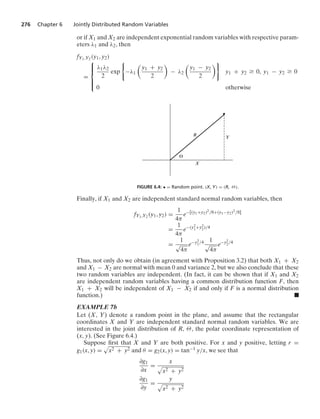276 Chapter 6 Jointly Distributed Random Variables
or if X1 and X2 are independent exponential random variables with respective param-
eters λ1 and λ2, then
fY1,Y2 (y1, y2)
=
⎧
⎪
⎪
⎨
⎪
⎪
⎩
λ1λ2
2
exp
0
−λ1

y1 + y2
2

− λ2

y1 − y2
2
7
y1 + y2 Ú 0, y1 − y2 Ú 0
0 otherwise
Y
X
R
⍜
FIGURE 6.4: • = Random point. (X, Y) = (R, Θ).
Finally, if X1 and X2 are independent standard normal random variables, then
fY1,Y2 (y1, y2) =
1
4π
e−[(y1+y2)2/8+(y1−y2)2/8]
=
1
4π
e−(y2
1+y2
2)/4
=
1
√
4π
e−y2
1/4 1
√
4π
e−y2
2/4
Thus, not only do we obtain (in agreement with Proposition 3.2) that both X1 + X2
and X1 − X2 are normal with mean 0 and variance 2, but we also conclude that these
two random variables are independent. (In fact, it can be shown that if X1 and X2
are independent random variables having a common distribution function F, then
X1 + X2 will be independent of X1 − X2 if and only if F is a normal distribution
function.) .
EXAMPLE 7b
Let (X, Y) denote a random point in the plane, and assume that the rectangular
coordinates X and Y are independent standard normal random variables. We are
interested in the joint distribution of R, Θ, the polar coordinate representation of
(x, y). (See Figure 6.4.)
Suppose ﬁrst that X and Y are both positive. For x and y positive, letting r =
g1(x, y) =
.
x2 + y2 and θ = g2(x, y) = tan−1 y/x, we see that
∂g1
∂x
=
x
.
x2 + y2
∂g1
∂y
=
y
.
x2 + y2
 
