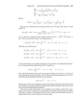 Section 6.7 Joint Distribution of Functions of Random Variables 277
∂g2
∂x
=
1
1 + (y/x)2

−y
x2

=
−y
x2 + y2
∂g2
∂y
=
1
x[1 + (y/x)2]
=
x
x2 + y2
Hence,
J(x, y) =
x2
(x2 + y2)3/2
+
y2
(x2 + y2)3/2
=
1
.
x2 + y2
=
1
r
Because the conditional joint density function of X, Y given that they are both
positive is
f(x, y|X  0, Y  0) =
f(x, y)
P(X  0, Y  0)
=
2
π
e−(x2+y2)/2
, x  0, y  0
we see that the conditional joint density function of R =
.
X2 + Y2 and  =
tan−1(Y/X), given that X and Y are both positive, is
f(r, θ|X  0, Y  0) =
2
π
re−r2/2
, 0  θ  π/2, 0  r  q
Similarly, we can show that
f(r, θ|X  0, Y  0) =
2
π
re−r2/2
, π/2  θ  π, 0  r  q
f(r, θ|X  0, Y  0) =
2
π
re−r2/2
, π  θ  3π/2, 0  r  q
f(r, θ|X  0, Y  0) =
2
π
re−r2/2
, 3π/2  θ  2π, 0  r  q
As the joint density is an equally weighted average of these 4 conditional joint densi-
ties, we obtain that the joint density of R, Θ is given by
f(r, θ) =
1
2π
re−r2/2
0  θ  2π, 0  r  q
Now, this joint density factors into the marginal densities for R and Θ, so R and Θ
are independent random variables, with Θ being uniformly distributed over (0, 2π)
and R having the Rayleigh distribution with density
f(r) = re−r2/2
0  r  q
(For instance, when one is aiming at a target in the plane, if the horizontal and vertical
miss distances are independent standard normals, then the absolute value of the error
has the preceding Rayleigh distribution.)
This result is quite interesting, for it certainly is not evident a priori that a ran-
dom vector whose coordinates are independent standard normal random variables
will have an angle of orientation that not only is uniformly distributed, but also is
independent of the vector’s distance from the origin.
 