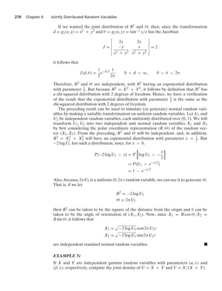 278 Chapter 6 Jointly Distributed Random Variables
If we wanted the joint distribution of R2 and Θ, then, since the transformation
d = g1(x, y) = x2 + y2 and θ = g2(x, y) = tan−1 y/x has the Jacobian
J =
6
6
6
6
6
6
6
2x 2y
−y
x2 + y2
x
x2 + y2
6
6
6
6
6
6
6
= 2
it follows that
f(d, θ) =
1
2
e−d/2 1
2π
0  d  q, 0  θ  2π
Therefore, R2 and Θ are independent, with R2 having an exponential distribution
with parameter 1
2. But because R2 = X2 + Y2, it follows by deﬁnition that R2 has
a chi-squared distribution with 2 degrees of freedom. Hence, we have a veriﬁcation
of the result that the exponential distribution with parameter 1
2 is the same as the
chi-squared distribution with 2 degrees of freedom.
The preceding result can be used to simulate (or generate) normal random vari-
ables by making a suitable transformation on uniform random variables. Let U1 and
U2 be independent random variables, each uniformly distributed over (0, 1). We will
transform U1, U2 into two independent unit normal random variables X1 and X2
by ﬁrst considering the polar coordinate representation (R, Θ) of the random vec-
tor (X1, X2). From the preceding, R2 and Θ will be independent, and, in addition,
R2 = X2
1 + X2
2 will have an exponential distribution with parameter λ = 1
2. But
−2 log U1 has such a distribution, since, for x  0,
P{−2 log U1  x} = P
%
log U1  −
x
2
/
= P{U1  e−x/2
}
= 1 − e−x/2
Also, because 2πU2 is a uniform (0, 2π) random variable, we can use it to generate Θ.
That is, if we let
R2
= −2 log U1
Θ = 2πU2
then R2 can be taken to be the square of the distance from the origin and θ can be
taken to be the angle of orientation of (X1, X2). Now, since X1 = R cos Θ, X2 =
R sin Θ, it follows that
X1 =
.
−2 log U1 cos(2πU2)
X2 =
.
−2 log U1 sin(2πU2)
are independent standard normal random variables. .
EXAMPLE 7c
If X and Y are independent gamma random variables with parameters (α, λ) and
(β, λ), respectively, compute the joint density of U = X + Y and V = X/(X + Y).
 