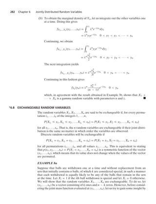 282 Chapter 6 Jointly Distributed Random Variables
(b) To obtain the marginal density of Yn, let us integrate out the other variables one
at a time. Doing this gives
fY2,...,Yn (y2, ... , yn) =
* y2
0
λn
e−λyn dy1
= λn
y2e−λyn 0  y2  y3  · · ·  yn
Continuing, we obtain
fY3,...,Yn (y3, ... , yn) =
* y3
0
λn
y2e−λyn dy2
= λn y2
3
2
e−λyn 0  y3  y4  · · ·  yn
The next integration yields
fY4,...,Yn (y4, ... , yn) = λn y3
4
3!
e−λyn 0  y4  · · ·  yn
Continuing in this fashion gives
fYn (yn) = λn yn−1
n
(n − 1)!
e−λyn 0  yn
which, in agreement with the result obtained in Example 3b, shows that X1 +
· · · + Xn is a gamma random variable with parameters n and λ. .
∗6.8 EXCHANGEABLE RANDOM VARIABLES
The random variables X1, X2, ... , Xn are said to be exchangeable if, for every permu-
tation i1, ... , in of the integers 1, ... , n,
P{Xi1
… x1, Xi2 … x2, ... , Xin … xn} = P{X1 … x1, X2 … x2, ... , Xn … xn}
for all x1, ... , xn. That is, the n random variables are exchangeable if their joint distri-
bution is the same no matter in which order the variables are observed.
Discrete random variables will be exchangeable if
P{Xi1
= x1, Xi2 = x2, ... , Xin = xn} = P{X1 = x1, X2 = x2, ... , Xn = xn}
for all permutations i1, ... , in, and all values x1, ... , xn. This is equivalent to stating
that p(x1, x2, ... , xn) = P{X1 = x1, ... , Xn = xn} is a symmetric function of the vector
(x1, ... , xn), which means that its value does not change when the values of the vector
are permuted.
EXAMPLE 8a
Suppose that balls are withdrawn one at a time and without replacement from an
urn that initially contains n balls, of which k are considered special, in such a manner
that each withdrawal is equally likely to be any of the balls that remain in the urn
at the time. Let Xi = 1 if the ith ball withdrawn is special and let Xi = 0 otherwise.
We will show that the random variables X1, ... , Xn are exchangeable. To do so, let
(x1, ... , xn) be a vector consisting of k ones and n − k zeros. However, before consid-
ering the joint mass function evaluated at (x1, ... , xn), let us try to gain some insight by
 