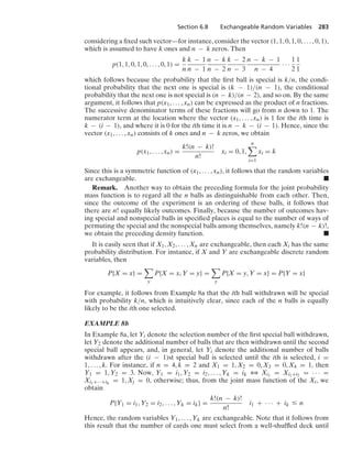 Section 6.8 Exchangeable Random Variables 283
considering a ﬁxed such vector—for instance, consider the vector (1, 1, 0, 1, 0, ... , 0, 1),
which is assumed to have k ones and n − k zeros. Then
p(1, 1, 0, 1, 0, ... , 0, 1) =
k
n
k − 1
n − 1
n − k
n − 2
k − 2
n − 3
n − k − 1
n − 4
· · ·
1
2
1
1
which follows because the probability that the ﬁrst ball is special is k/n, the condi-
tional probability that the next one is special is (k − 1)/(n − 1), the conditional
probability that the next one is not special is (n − k)/(n − 2), and so on. By the same
argument, it follows that p(x1, ... , xn) can be expressed as the product of n fractions.
The successive denominator terms of these fractions will go from n down to 1. The
numerator term at the location where the vector (x1, ... , xn) is 1 for the ith time is
k − (i − 1), and where it is 0 for the ith time it is n − k − (i − 1). Hence, since the
vector (x1, ... , xn) consists of k ones and n − k zeros, we obtain
p(x1, ... , xn) =
k!(n − k)!
n!
xi = 0, 1,
n

i=1
xi = k
Since this is a symmetric function of (x1, ... , xn), it follows that the random variables
are exchangeable. .
Remark. Another way to obtain the preceding formula for the joint probability
mass function is to regard all the n balls as distinguishable from each other. Then,
since the outcome of the experiment is an ordering of these balls, it follows that
there are n! equally likely outcomes. Finally, because the number of outcomes hav-
ing special and nonspecial balls in speciﬁed places is equal to the number of ways of
permuting the special and the nonspecial balls among themselves, namely k!(n − k)!,
we obtain the preceding density function. .
It is easily seen that if X1, X2, ... , Xn are exchangeable, then each Xi has the same
probability distribution. For instance, if X and Y are exchangeable discrete random
variables, then
P{X = x} =

y
P{X = x, Y = y} =

y
P{X = y, Y = x} = P{Y = x}
For example, it follows from Example 8a that the ith ball withdrawn will be special
with probability k/n, which is intuitively clear, since each of the n balls is equally
likely to be the ith one selected.
EXAMPLE 8b
In Example 8a, let Yi denote the selection number of the ﬁrst special ball withdrawn,
let Y2 denote the additional number of balls that are then withdrawn until the second
special ball appears, and, in general, let Yi denote the additional number of balls
withdrawn after the (i − 1)st special ball is selected until the ith is selected, i =
1, ... , k. For instance, if n = 4, k = 2 and X1 = 1, X2 = 0, X3 = 0, X4 = 1, then
Y1 = 1, Y2 = 3. Now, Y1 = i1, Y2 = i2, ... , Yk = ik 3 Xi1
= Xi1+i2 = · · · =
Xi1+···+ik
= 1, Xj = 0, otherwise; thus, from the joint mass function of the Xi, we
obtain
P{Y1 = i1, Y2 = i2, ... , Yk = ik} =
k!(n − k)!
n!
i1 + · · · + ik … n
Hence, the random variables Y1, ... , Yk are exchangeable. Note that it follows from
this result that the number of cards one must select from a well-shufﬂed deck until
 
