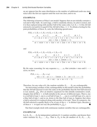 284 Chapter 6 Jointly Distributed Random Variables
an ace appears has the same distribution as the number of additional cards one must
select after the ﬁrst ace appears until the next one does, and so on. .
EXAMPLE 8c
The following is known as Polya’s urn model: Suppose that an urn initially contains n
red and m blue balls. At each stage, a ball is randomly chosen, its color is noted, and
it is then replaced along with another ball of the same color. Let Xi = 1 if the ith ball
selected is red and let it equal 0 if the ith ball is blue, i Ú 1. To obtain a feeling for the
joint probabilities of these Xi, note the following special cases:
P{X1 = 1, X2 = 1, X3 = 0, X4 = 1, X5 = 0}
=
n
n + m
n + 1
n + m + 1
m
n + m + 2
n + 2
n + m + 3
m + 1
n + m + 4
=
n(n + 1)(n + 2)m(m + 1)
(n + m)(n + m + 1)(n + m + 2)(n + m + 3)(n + m + 4)
and
P{X1 = 0, X2 = 1, X3 = 0, X4 = 1, X5 = 1}
=
m
n + m
n
n + m + 1
m + 1
n + m + 2
n + 1
n + m + 3
n + 2
n + m + 4
=
n(n + 1)(n + 2)m(m + 1)
(n + m)(n + m + 1)(n + m + 2)(n + m + 3)(n + m + 4)
By the same reasoning, for any sequence x1, ... , xk that contains r ones and k − r
zeros, we have
P{X1 = x1, ... , Xk = xk}
=
n(n + 1) · · · (n + r − 1)m(m + 1) · · · (m + k − r − 1)
(n + m) · · · (n + m + k − 1)
Therefore, for any value of k, the random variables X1, ... , Xk are exchangeable.
An interesting corollary of the exchangeability in this model is that the probability
that the ith ball selected is red is the same as the probability that the ﬁrst ball selected
is red, namely, n
n+m. (For an intuitive argument for this initially nonintuitive result,
imagine that all the n + m balls initially in the urn are of different types. That is, one
is a red ball of type 1, one is a red ball of type 2, ..., one is a red ball type of n, one is
a blue ball of type 1, and so on, down to the blue ball of type m. Suppose that when
a ball is selected it is replaced along with another of its type. Then, by symmetry, the
ith ball selected is equally likely to be of any of the n + m distinct types. Because n
of these n + m types are red, the probability is n
n+m .) .
Our ﬁnal example deals with continuous random variables that are exchangeable.
EXAMPLE 8d
Let X1, X2, ... , Xn be independent uniform (0, 1) random variables, and denote their
order statistics by X(1), ... , X(n). That is, X(j) is the jth smallest of X1, X2, ... , Xn.
 
