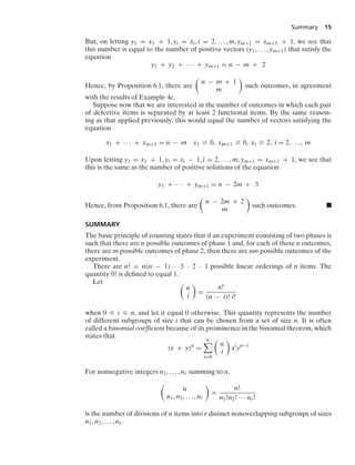 Summary 15
But, on letting y1 = x1 + 1, yi = xi, i = 2, ... , m, ym+1 = xm+1 + 1, we see that
this number is equal to the number of positive vectors (y1, ... , ym+1) that satisfy the
equation
y1 + y2 + · · · + ym+1 = n − m + 2
Hence, by Proposition 6.1, there are

n − m + 1
m

such outcomes, in agreement
with the results of Example 4c.
Suppose now that we are interested in the number of outcomes in which each pair
of defective items is separated by at least 2 functional items. By the same reason-
ing as that applied previously, this would equal the number of vectors satisfying the
equation
x1 + · · · + xm+1 = n − m x1 Ú 0, xm+1 Ú 0, xi Ú 2, i = 2, ... , m
Upon letting y1 = x1 + 1, yi = xi − 1, i = 2, ... , m, ym+1 = xm+1 + 1, we see that
this is the same as the number of positive solutions of the equation
y1 + · · · + ym+1 = n − 2m + 3
Hence, from Proposition 6.1, there are

n − 2m + 2
m

such outcomes. .
SUMMARY
The basic principle of counting states that if an experiment consisting of two phases is
such that there are n possible outcomes of phase 1 and, for each of these n outcomes,
there are m possible outcomes of phase 2, then there are nm possible outcomes of the
experiment.
There are n! = n(n − 1) · · · 3 · 2 · 1 possible linear orderings of n items. The
quantity 0! is deﬁned to equal 1.
Let 
n
i

=
n!
(n − i)! i!
when 0 … i … n, and let it equal 0 otherwise. This quantity represents the number
of different subgroups of size i that can be chosen from a set of size n. It is often
called a binomial coefﬁcient because of its prominence in the binomial theorem, which
states that
(x + y)n
=
n

i=0

n
i

xi
yn−i
For nonnegative integers n1, ... , nr summing to n,

n
n1, n2, ... , nr

=
n!
n1!n2! · · · nr!
is the number of divisions of n items into r distinct nonoverlapping subgroups of sizes
n1, n2, ... , nr.
 