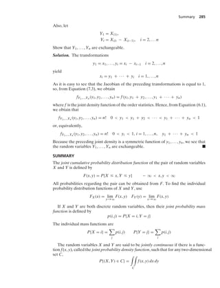 Summary 285
Also, let
Y1 = X(1),
Yi = X(i) − X(i−1), i = 2, ... n
Show that Y1, ... , Yn are exchangeable.
Solution. The transformations
y1 = x1, ... , yi = xi − xi−1 i = 2, ... , n
yield
xi = y1 + · · · + yi i = 1, ... , n
As it is easy to see that the Jacobian of the preceding transformations is equal to 1,
so, from Equation (7.3), we obtain
fY1,...,Yn (y1, y2, ... , yn) = f(y1, y1 + y2, ... , y1 + · · · + yn)
where f is the joint density function of the order statistics. Hence, from Equation (6.1),
we obtain that
fY1,...,Yn (y1, y2, ... , yn) = n! 0  y1  y1 + y2  · · ·  y1 + · · · + yn  1
or, equivalently,
fY1,...,Yn (y1, y2, ... , yn) = n! 0  yi  1, i = 1, ... , n, y1 + · · · + yn  1
Because the preceding joint density is a symmetric function of y1, ... , yn, we see that
the random variables Y1, ... , Yn are exchangeable. .
SUMMARY
The joint cumulative probability distribution function of the pair of random variables
X and Y is deﬁned by
F(x, y) = P{X … x, Y … y} − q  x, y  q
All probabilities regarding the pair can be obtained from F. To ﬁnd the individual
probability distribution functions of X and Y, use
FX(x) = lim
y→q
F(x, y) FY(y) = lim
x→q
F(x, y)
If X and Y are both discrete random variables, then their joint probability mass
function is deﬁned by
p(i, j) = P{X = i, Y = j}
The individual mass functions are
P{X = i} =

j
p(i, j) P{Y = j} =

i
p(i, j)
The random variables X and Y are said to be jointly continuous if there is a func-
tion f(x, y), called the joint probability density function, such that for any two-dimensional
set C,
P{(X, Y) ∈ C} =
* *
C
f(x, y) dx dy
 