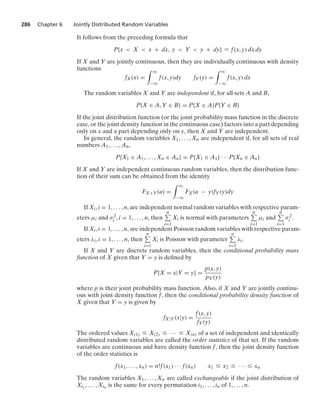 286 Chapter 6 Jointly Distributed Random Variables
It follows from the preceding formula that
P{x  X  x + dx, y  Y  y + dy} L f(x, y) dx dy
If X and Y are jointly continuous, then they are individually continuous with density
functions
fX(x) =
* q
−q
f(x, y)dy fY(y) =
* q
−q
f(x, y) dx
The random variables X and Y are independent if, for all sets A and B,
P{X ∈ A, Y ∈ B} = P{X ∈ A}P{Y ∈ B}
If the joint distribution function (or the joint probability mass function in the discrete
case, or the joint density function in the continuous case) factors into a part depending
only on x and a part depending only on y, then X and Y are independent.
In general, the random variables X1, ... , Xn are independent if, for all sets of real
numbers A1, ... , An,
P{X1 ∈ A1, ... , Xn ∈ An} = P{X1 ∈ A1} · · · P{Xn ∈ An}
If X and Y are independent continuous random variables, then the distribution func-
tion of their sum can be obtained from the identity
FX+Y(a) =
* q
−q
FX(a − y)fY(y)dy
If Xi, i = 1, ... , n, are independent normal random variables with respective param-
eters μi and σ2
i , i = 1, ... , n, then
n
i=1
Xi is normal with parameters
n
i=1
μi and
n
i=1
σ2
i .
If Xi, i = 1, ... , n, are independent Poisson random variables with respective param-
eters λi, i = 1, ... , n, then
n
i=1
Xi is Poisson with parameter
n
i=1
λi.
If X and Y are discrete random variables, then the conditional probability mass
function of X given that Y = y is deﬁned by
P{X = x|Y = y} =
p(x, y)
pY(y)
where p is their joint probability mass function. Also, if X and Y are jointly continu-
ous with joint density function f, then the conditional probability density function of
X given that Y = y is given by
fX|Y(x|y) =
f(x, y)
fY(y)
The ordered values X(1) … X(2) … · · · … X(n) of a set of independent and identically
distributed random variables are called the order statistics of that set. If the random
variables are continuous and have density function f, then the joint density function
of the order statistics is
f(x1, ... , xn) = n!f(x1) · · · f(xn) x1 … x2 … · · · … xn
The random variables X1, ... , Xn are called exchangeable if the joint distribution of
Xi1
, ... , Xin is the same for every permutation i1, ... , in of 1, ... , n.
 