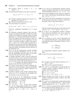 290 Chapter 6 Jointly Distributed Random Variables
(c) Compute P{XY … 3}, P{X + Y  2},
P{X/Y  1}.
6.41. The joint density function of X and Y is given by
f(x, y) = xe−x(y+1)
x  0, y  0
(a) Find the conditional density of X, given Y =y,
and that of Y, given X = x.
(b) Find the density function of Z = XY.
6.42. The joint density of X and Y is
f(x, y) = c(x2
− y2
)e−x
0 … x  q, −x … y … x
Find the conditional distribution of Y, given
X = x.
6.43. An insurance company supposes that each per-
son has an accident parameter and that the yearly
number of accidents of someone whose accident
parameter is λ is Poisson distributed with mean λ.
They also suppose that the parameter value of a
newly insured person can be assumed to be the
value of a gamma random variable with param-
eters s and α. If a newly insured person has n
accidents in her ﬁrst year, ﬁnd the conditional den-
sity of her accident parameter. Also, determine the
expected number of accidents that she will have in
the following year.
6.44. If X1, X2, X3 are independent random variables
that are uniformly distributed over (0, 1), com-
pute the probability that the largest of the three
is greater than the sum of the other two.
6.45. A complex machine is able to operate effectively
as long as at least 3 of its 5 motors are functioning.
If each motor independently functions for a ran-
dom amount of time with density function f(x) =
xe−x, x  0, compute the density function of the
length of time that the machine functions.
6.46. If 3 trucks break down at points randomly dis-
tributed on a road of length L, ﬁnd the probability
that no 2 of the trucks are within a distance d of
each other when d … L/2.
6.47. Consider a sample of size 5 from a uniform distri-
bution over (0, 1). Compute the probability that
the median is in the interval

1
4 , 3
4

.
6.48. If X1, X2, X3, X4, X5 are independent and iden-
tically distributed exponential random variables
with the parameter λ, compute
(a) P{min(X1, ... , X5) … a};
(b) P{max(X1, ... , X5) … a}.
6.49. Let X(1), X(2), ... , X(n) be the order statistics
of a set of n independent uniform (0, 1) random
variables. Find the conditional distribution of X(n)
given that X(1) = s1, X(2) = s2, ... , X(n−1) =
sn−1.
6.50. Let Z1 and Z2 be independent standard normal
random variables. Show that X, Y has a bivariate
normal distribution when X = Z1, Y = Z1 + Z2.
6.51. Derive the distribution of the range of a sample of
size 2 from a distribution having density function
f(x) = 2x, 0  x  1.
6.52. Let X and Y denote the coordinates of a point uni-
formly chosen in the circle of radius 1 centered at
the origin. That is, their joint density is
f(x, y) =
1
π
x2
+ y2
… 1
Find the joint density function of the polar coordi-
nates R = (X2 + Y2)1/2 and  = tan−1 Y/X.
6.53. If X and Y are independent random variables
both uniformly distributed over (0, 1), ﬁnd the
joint density function of R =
.
X2 + Y2, Θ =
tan−1 Y/X.
6.54. If U is uniform on (0, 2π) and Z, independent of
U, is exponential with rate 1, show directly (with-
out using the results of Example 7b) that X and Y
deﬁned by
X =
√
2Z cos U
Y =
√
2Z sin U
are independent standard normal random vari-
ables.
6.55. X and Y have joint density function
f(x, y) =
1
x2y2
x Ú 1, y Ú 1
(a) Compute the joint density function of U =
XY, V = X/Y.
(b) What are the marginal densities?
6.56. If X and Y are independent and identically dis-
tributed uniform random variables on (0, 1),
compute the joint density of
(a) U = X + Y, V = X/Y;
(b) U = X, V = X/Y;
(c) U = X + Y, V = X/(X + Y).
6.57. Repeat Problem 6.56 when X and Y are inde-
pendent exponential random variables, each with
parameter λ = 1.
6.58. If X1 and X2 are independent exponential random
variables, each having parameter λ, ﬁnd the joint
density function of Y1 = X1 + X2 and Y2 = eX1 .
6.59. If X, Y, and Z are independent random variables
having identical density functions f(x) = e−x, 0 
x  q, derive the joint distribution of U = X +
Y, V = X + Z, W = Y + Z.
 