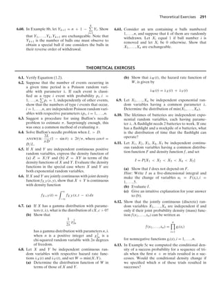 Theoretical Exercises 291
6.60. In Example 8b, let Yk+1 = n + 1 −
k
i=1
Yi. Show
that Y1, ... , Yk, Yk+1 are exchangeable. Note that
Yk+1 is the number of balls one must observe to
obtain a special ball if one considers the balls in
their reverse order of withdrawal.
6.61. Consider an urn containing n balls numbered
1, ... , n, and suppose that k of them are randomly
withdrawn. Let Xi equal 1 if ball number i is
removed and let Xi be 0 otherwise. Show that
X1, ... , Xn are exchangeable.
THEORETICAL EXERCISES
6.1. Verify Equation (1.2).
6.2. Suppose that the number of events occurring in
a given time period is a Poisson random vari-
able with parameter λ. If each event is classi-
ﬁed as a type i event with probability pi, i =
1, ... , n, pi = 1, independently of other events,
show that the numbers of type i events that occur,
i = 1, ... , n, are independent Poisson random vari-
ables with respective parameters λpi, i = 1, ... , n.
6.3. Suggest a procedure for using Buffon’s needle
problem to estimate π. Surprisingly enough, this
was once a common method of evaluating π.
6.4. Solve Buffon’s needle problem when L  D.
ANSWER:
2L
πD
(1 − sin θ) + 2θ/π, where cos θ =
D/L.
6.5. If X and Y are independent continuous positive
random variables, express the density function of
(a) Z = X/Y and (b) Z = XY in terms of the
density functions of X and Y. Evaluate the density
functions in the special case where X and Y are
both exponential random variables.
6.6. If X and Y are jointly continuous with joint density
function fX,Y(x, y), show that X + Y is continuous
with density function
fX+Y(t) =
* q
−q
fX,Y(x, t − x) dx
6.7. (a) If X has a gamma distribution with parame-
ters (t, λ), what is the distribution of cX, c  0?
(b) Show that
1
2λ
χ2
2n
has a gamma distribution with parameters n, λ
when n is a positive integer and χ2
2n is a
chi-squared random variable with 2n degrees
of freedom.
6.8. Let X and Y be independent continuous ran-
dom variables with respective hazard rate func-
tions λX(t) and λY(t), and set W = min(X, Y).
(a) Determine the distribution function of W in
terms of those of X and Y.
(b) Show that λW(t), the hazard rate function of
W, is given by
λW(t) = λX(t) + λY(t)
6.9. Let X1, ... , Xn be independent exponential ran-
dom variables having a common parameter λ.
Determine the distribution of min(X1, ... , Xn).
6.10. The lifetimes of batteries are independent expo-
nential random variables, each having parame-
ter λ. A ﬂashlight needs 2 batteries to work. If one
has a ﬂashlight and a stockpile of n batteries, what
is the distribution of time that the ﬂashlight can
operate?
6.11. Let X1, X2, X3, X4, X5 be independent continu-
ous random variables having a common distribu-
tion function F and density function f, and set
I = P{X1  X2  X3  X4  X5}
(a) Show that I does not depend on F.
Hint: Write I as a ﬁve-dimensional integral and
make the change of variables ui = F(xi), i =
1, ... , 5.
(b) Evaluate I.
(c) Give an intuitive explanation for your answer
to (b).
6.12. Show that the jointly continuous (discrete) ran-
dom variables X1, ... , Xn are independent if and
only if their joint probability density (mass) func-
tion f(x1, ... , xn) can be written as
f(x1, ... , xn) =
n

i=1
gi(xi)
for nonnegative functions gi(x), i = 1, ... , n.
6.13. In Example 5c we computed the conditional den-
sity of a success probability for a sequence of tri-
als when the ﬁrst n + m trials resulted in n suc-
cesses. Would the conditional density change if
we speciﬁed which n of these trials resulted in
successes?
 