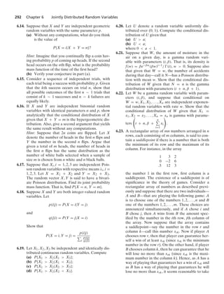 292 Chapter 6 Jointly Distributed Random Variables
6.14. Suppose that X and Y are independent geometric
random variables with the same parameter p.
(a) Without any computations, what do you think
is the value of
P{X = i|X + Y = n}?
Hint: Imagine that you continually ﬂip a coin hav-
ing probability p of coming up heads. If the second
head occurs on the nth ﬂip, what is the probability
mass function of the time of the ﬁrst head?
(b) Verify your conjecture in part (a).
6.15. Consider a sequence of independent trials, with
each trial being a success with probability p. Given
that the kth success occurs on trial n, show that
all possible outcomes of the ﬁrst n − 1 trials that
consist of k − 1 successes and n − k failures are
equally likely.
6.16. If X and Y are independent binomial random
variables with identical parameters n and p, show
analytically that the conditional distribution of X
given that X + Y = m is the hypergeometric dis-
tribution. Also, give a second argument that yields
the same result without any computations.
Hint: Suppose that 2n coins are ﬂipped. Let X
denote the number of heads in the ﬁrst n ﬂips and
Y the number in the second n ﬂips. Argue that
given a total of m heads, the number of heads in
the ﬁrst n ﬂips has the same distribution as the
number of white balls selected when a sample of
size m is chosen from n white and n black balls.
6.17. Suppose that Xi, i = 1, 2, 3 are independent Pois-
son random variables with respective means λi, i =
1, 2, 3. Let X = X1 + X2 and Y = X2 + X3.
The random vector X, Y is said to have a bivari-
ate Poisson distribution. Find its joint probability
mass function. That is, ﬁnd P{X = n, Y = m}.
6.18. Suppose X and Y are both integer-valued random
variables. Let
p(i|j) = P(X = i|Y = j)
and
q(j|i) = P(Y = j|X = i)
Show that
P(X = i, Y = j) =
p(i|j)
i
p(i|j)
q(j|i)
6.19. Let X1, X2, X3 be independent and identically dis-
tributed continuous random variables. Compute
(a) P{X1  X2|X1  X3};
(b) P{X1  X2|X1  X3};
(c) P{X1  X2|X2  X3};
(d) P{X1  X2|X2  X3}.
6.20. Let U denote a random variable uniformly dis-
tributed over (0, 1). Compute the conditional dis-
tribution of U given that
(a) U  a;
(b) U  a;
where 0  a  1.
6.21. Suppose that W, the amount of moisture in the
air on a given day, is a gamma random vari-
able with parameters (t, β). That is, its density is
f(w) = βe−βw(βw)t−1/ (t), w  0. Suppose also
that given that W = w, the number of accidents
during that day—call it N—has a Poisson distribu-
tion with mean w. Show that the conditional dis-
tribution of W given that N = n is the gamma
distribution with parameters (t + n, β + 1).
6.22. Let W be a gamma random variable with param-
eters (t, β), and suppose that conditional on
W = w, X1, X2, ... , Xn are independent exponen-
tial random variables with rate w. Show that the
conditional distribution of W given that X1 =
x1, X2 = x2, ... , Xn = xn is gamma with parame-
ters

t + n, β +
n
i=1
xi

.
6.23. A rectangular array of mn numbers arranged in n
rows, each consisting of m columns, is said to con-
tain a saddlepoint if there is a number that is both
the minimum of its row and the maximum of its
column. For instance, in the array
1 3 2
0 −2 6
.5 12 3
the number 1 in the ﬁrst row, ﬁrst column is a
saddlepoint. The existence of a saddlepoint is of
signiﬁcance in the theory of games. Consider a
rectangular array of numbers as described previ-
ously and suppose that there are two individuals—
A and B—that are playing the following game: A
is to choose one of the numbers 1, 2, ... , n and B
one of the numbers 1, 2, ... , m. These choices are
announced simultaneously, and if A chose i and
B chose j, then A wins from B the amount spec-
iﬁed by the number in the ith row, jth column of
the array. Now suppose that the array contains
a saddlepoint—say the number in the row r and
column k—call this number xrk. Now if player A
chooses row r, then that player can guarantee her-
self a win of at least xrk (since xrk is the minimum
number in the row r). On the other hand, if player
B chooses column k, then he can guarantee that he
will lose no more than xrk (since xrk is the maxi-
mum number in the column k). Hence, as A has a
way of playing that guarantees her a win of xrk and
as B has a way of playing that guarantees he will
lose no more than xrk, it seems reasonable to take
 