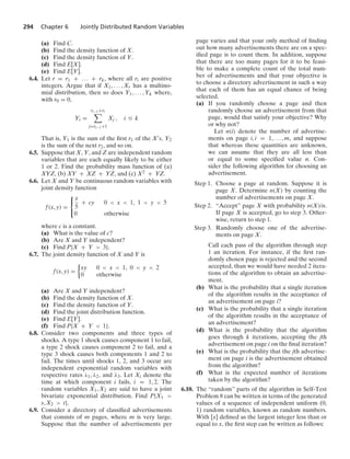 294 Chapter 6 Jointly Distributed Random Variables
(a) Find C.
(b) Find the density function of X.
(c) Find the density function of Y.
(d) Find E[X].
(e) Find E[Y].
6.4. Let r = r1 + ... + rk, where all ri are positive
integers. Argue that if X1, ... , Xr has a multino-
mial distribution, then so does Y1, ... , Yk where,
with r0 = 0,
Yi =
ri−1+ri

j=ri−1+1
Xj , i … k
That is, Y1 is the sum of the ﬁrst r1 of the Xs, Y2
is the sum of the next r2, and so on.
6.5. Suppose that X, Y, and Z are independent random
variables that are each equally likely to be either
1 or 2. Find the probability mass function of (a)
XYZ, (b) XY + XZ + YZ, and (c) X2 + YZ.
6.6. Let X and Y be continuous random variables with
joint density function
f(x, y) =
⎧
⎨
⎩
x
5
+ cy 0  x  1, 1  y  5
0 otherwise
where c is a constant.
(a) What is the value of c?
(b) Are X and Y independent?
(c) Find P{X + Y  3}.
6.7. The joint density function of X and Y is
f(x, y) =
%
xy 0  x  1, 0  y  2
0 otherwise
(a) Are X and Y independent?
(b) Find the density function of X.
(c) Find the density function of Y.
(d) Find the joint distribution function.
(e) Find E[Y].
(f) Find P{X + Y  1}.
6.8. Consider two components and three types of
shocks. A type 1 shock causes component 1 to fail,
a type 2 shock causes component 2 to fail, and a
type 3 shock causes both components 1 and 2 to
fail. The times until shocks 1, 2, and 3 occur are
independent exponential random variables with
respective rates λ1, λ2, and λ3. Let Xi denote the
time at which component i fails, i = 1, 2. The
random variables X1, X2 are said to have a joint
bivariate exponential distribution. Find P{X1 
s, X2  t}.
6.9. Consider a directory of classiﬁed advertisements
that consists of m pages, where m is very large.
Suppose that the number of advertisements per
page varies and that your only method of ﬁnding
out how many advertisements there are on a spec-
iﬁed page is to count them. In addition, suppose
that there are too many pages for it to be feasi-
ble to make a complete count of the total num-
ber of advertisements and that your objective is
to choose a directory advertisement in such a way
that each of them has an equal chance of being
selected.
(a) If you randomly choose a page and then
randomly choose an advertisement from that
page, would that satisfy your objective? Why
or why not?
Let n(i) denote the number of advertise-
ments on page i, i = 1, ... , m, and suppose
that whereas these quantities are unknown,
we can assume that they are all less than
or equal to some speciﬁed value n. Con-
sider the following algorithm for choosing an
advertisement.
Step 1. Choose a page at random. Suppose it is
page X. Determine n(X) by counting the
number of advertisements on page X.
Step 2. “Accept” page X with probability n(X)/n.
If page X is accepted, go to step 3. Other-
wise, return to step 1.
Step 3. Randomly choose one of the advertise-
ments on page X.
Call each pass of the algorithm through step
1 an iteration. For instance, if the ﬁrst ran-
domly chosen page is rejected and the second
accepted, than we would have needed 2 itera-
tions of the algorithm to obtain an advertise-
ment.
(b) What is the probability that a single iteration
of the algorithm results in the acceptance of
an advertisement on page i?
(c) What is the probability that a single iteration
of the algorithm results in the acceptance of
an advertisement?
(d) What is the probability that the algorithm
goes through k iterations, accepting the jth
advertisement on page i on the ﬁnal iteration?
(e) What is the probability that the jth advertise-
ment on page i is the advertisement obtained
from the algorithm?
(f) What is the expected number of iterations
taken by the algorithm?
6.10. The “random” parts of the algorithm in Self-Test
Problem 8 can be written in terms of the generated
values of a sequence of independent uniform (0,
1) random variables, known as random numbers.
With [x] deﬁned as the largest integer less than or
equal to x, the ﬁrst step can be written as follows:
 