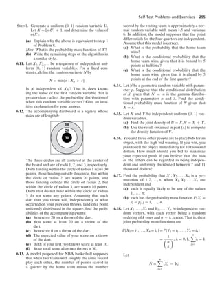Self-Test Problems and Exercises 295
Step 1. Generate a uniform (0, 1) random variable U.
Let X = [mU] + 1, and determine the value of
n(X).
(a) Explain why the above is equivalent to step 1
of Problem 8.
Hint: What is the probability mass function of X?
(b) Write the remaining steps of the algorithm in
a similar style.
6.11. Let X1, X2, ... be a sequence of independent uni-
form (0, 1) random variables. For a ﬁxed con-
stant c, deﬁne the random variable N by
N = min{n : Xn  c}
Is N independent of XN? That is, does know-
ing the value of the ﬁrst random variable that is
greater than c affect the probability distribution of
when this random variable occurs? Give an intu-
itive explanation for your answer.
6.12. The accompanying dartboard is a square whose
sides are of length 6:
10
20
30
The three circles are all centered at the center of
the board and are of radii 1, 2, and 3, respectively.
Darts landing within the circle of radius 1 score 30
points, those landing outside this circle, but within
the circle of radius 2, are worth 20 points, and
those landing outside the circle of radius 2, but
within the circle of radius 3, are worth 10 points.
Darts that do not land within the circle of radius
3 do not score any points. Assuming that each
dart that you throw will, independently of what
occurred on your previous throws, land on a point
uniformly distributed in the square, ﬁnd the prob-
abilities of the accompanying events:
(a) You score 20 on a throw of the dart.
(b) You score at least 20 on a throw of the
dart.
(c) You score 0 on a throw of the dart.
(d) The expected value of your score on a throw
of the dart.
(e) Both of your ﬁrst two throws score at least 10.
(f) Your total score after two throws is 30.
6.13. A model proposed for NBA basketball supposes
that when two teams with roughly the same record
play each other, the number of points scored in
a quarter by the home team minus the number
scored by the visiting team is approximately a nor-
mal random variable with mean 1.5 and variance
6. In addition, the model supposes that the point
differentials for the four quarters are independent.
Assume that this model is correct.
(a) What is the probability that the home team
wins?
(b) What is the conditional probability that the
home team wins, given that it is behind by 5
points at halftime?
(c) What is the conditional probability that the
home team wins, given that it is ahead by 5
points at the end of the ﬁrst quarter?
6.14. Let N be a geometric random variable with param-
eter p. Suppose that the conditional distribution
of X given that N = n is the gamma distribu-
tion with parameters n and λ. Find the condi-
tional probability mass function of N given that
X = x.
6.15. Let X and Y be independent uniform (0, 1) ran-
dom variables.
(a) Find the joint density of U = X, V = X + Y.
(b) Use the result obtained in part (a) to compute
the density function of V.
6.16. You and three other people are to place bids for an
object, with the high bid winning. If you win, you
plan to sell the object immediately for 10 thousand
dollars. How much should you bid to maximize
your expected proﬁt if you believe that the bids
of the others can be regarded as being indepen-
dent and uniformly distributed between 7 and 11
thousand dollars?
6.17. Find the probability that X1, X2, ... , Xn is a per-
mutation of 1, 2, ... , n, when X1, X2, ... , Xn are
independent and
(a) each is equally likely to be any of the values
1, ... , n;
(b) each has the probability mass function P{Xi =
j} = pj, j = 1, ... , n.
6.18. Let X1, ... , Xn and Y1, ... , Yn be independent ran-
dom vectors, with each vector being a random
ordering of k ones and n − k zeroes. That is, their
joint probability mass functions are
P{X1 = i1, ... , Xn = in}=P{Y1 = i1, ... , Yn = in}
=
1

n
k
, ij = 0, 1,
n

j=1
ij = k
Let
N =
n

i=1
|Xi − Yi|
 