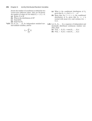 296 Chapter 6 Jointly Distributed Random Variables
denote the number of coordinates at which the two
vectors have different values. Also, let M denote
the number of values of i for which Xi = 1, Yi = 0.
(a) Relate N to M.
(b) What is the distribution of M?
(c) Find E[N].
(d) Find Var(N).
∗6.19. Let Z1, Z2, ... , Zn be independent standard nor-
mal random variables, and let
Sj =
j

i=1
Zi
(a) What is the conditional distribution of Sn
given that Sk = y, for k = 1, ... , n?
(b) Show that, for 1 … k … n, the conditional
distribution of Sk given that Sn = x is
normal with mean xk/n and variance k(n −
k)/n.
6.20. Let X1, X2, ... be a sequence of independent and
identically distributed continuous random vari-
ables. Find
(a) P{X6  X1|X1 = max(X1, ... , X5)}
(b) P{X6  X2|X1 = max(X1, ... , X5)}
 