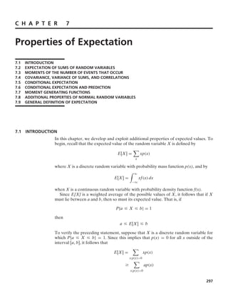 C H A P T E R 7
Properties of Expectation
7.1 INTRODUCTION
7.2 EXPECTATION OF SUMS OF RANDOM VARIABLES
7.3 MOMENTS OF THE NUMBER OF EVENTS THAT OCCUR
7.4 COVARIANCE, VARIANCE OF SUMS, AND CORRELATIONS
7.5 CONDITIONAL EXPECTATION
7.6 CONDITIONAL EXPECTATION AND PREDICTION
7.7 MOMENT GENERATING FUNCTIONS
7.8 ADDITIONAL PROPERTIES OF NORMAL RANDOM VARIABLES
7.9 GENERAL DEFINITION OF EXPECTATION
7.1 INTRODUCTION
In this chapter, we develop and exploit additional properties of expected values. To
begin, recall that the expected value of the random variable X is deﬁned by
E[X] =

x
xp(x)
where X is a discrete random variable with probability mass function p(x), and by
E[X] =
* q
−q
xf(x) dx
when X is a continuous random variable with probability density function f(x).
Since E[X] is a weighted average of the possible values of X, it follows that if X
must lie between a and b, then so must its expected value. That is, if
P{a … X … b} = 1
then
a … E[X] … b
To verify the preceding statement, suppose that X is a discrete random variable for
which P{a … X … b} = 1. Since this implies that p(x) = 0 for all x outside of the
interval [a, b], it follows that
E[X] =

x:p(x)0
xp(x)
Ú

x:p(x)0
ap(x)
297
 