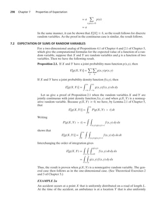 298 Chapter 7 Properties of Expectation
= a

x:p(x)0
p(x)
= a
In the same manner, it can be shown that E[X] … b, so the result follows for discrete
random variables. As the proof in the continuous case is similar, the result follows.
7.2 EXPECTATION OF SUMS OF RANDOM VARIABLES
For a two-dimensional analog of Propositions 4.1 of Chapter 4 and 2.1 of Chapter 5,
which give the computational formulas for the expected value of a function of a ran-
dom variable, suppose that X and Y are random variables and g is a function of two
variables. Then we have the following result.
Proposition 2.1. If X and Y have a joint probability mass function p(x,y), then
E[g(X, Y)] =

y

x
g(x, y)p(x, y)
If X and Y have a joint probability density function f(x,y), then
E[g(X, Y)] =
* q
−q
* q
−q
g(x, y)f(x, y) dx dy
Let us give a proof of Proposition 2.1 when the random variables X and Y are
jointly continuous with joint density function f(x, y) and when g(X, Y) is a nonneg-
ative random variable. Because g(X, Y) Ú 0, we have, by Lemma 2.1 of Chapter 5,
that
E[g(X, Y)] =
* q
0
P{g(X, Y)  t} dt
Writing
P{g(X, Y)  t} =
* *
(x,y):g(x,y)t
f(x, y) dy dx
shows that
E[g(X, Y)] =
* q
0
* *
(x,y):g(x,y)t
f(x, y) dy dx dt
Interchanging the order of integration gives
E[g(X, Y) =
*
x
*
y
* g(x,y)
t=0
f(x, y) dt dy dx
=
*
x
*
y
g(x, y) f(x, y) dy dx
Thus, the result is proven when g(X, Y) is a nonnegative random variable. The gen-
eral case then follows as in the one-dimensional case. (See Theoretical Exercises 2
and 3 of Chapter 5.)
EXAMPLE 2a
An accident occurs at a point X that is uniformly distributed on a road of length L.
At the time of the accident, an ambulance is at a location Y that is also uniformly
 